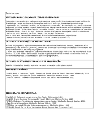 Gamut de cores
ATIVIDADES COMPLEMENTARES (CARGA HORÁRIA 36H):
Pesquisas exploratórias sobre elementos do design e investigação de mensagens visuais ambientais:
Atividade de campo em busca de fotografias, outdoors, anúncios de revistas dentro de uma
classificação em “equilíbrio perfeito” ou “aguçamento por tensão”. Apresentação em relatório de uma
análise do ponto de vista da disposição compositiva básica e seus efeitos, sobretudo seus significados.
Análise de filmes: “O Fabuloso Destino de Amélie Poulain”, sons e formas acompanhadas de relatórios.
Análise de Filme: “Guerra do fogo”, início da comunicação gestual. Entrega de relatório manuscrito.
Leituras do livro “As várias Faces do Design” com entrega de resumo.
Visitas técnicas a Exposições e eventos da área com acompanhamento do professor.
Desenvolvimento de estudos para a sala do curso na Feira de profissões. FEC
CRITÉRIOS DE AVALIAÇÃO DA APRENDIZAGEM:
Através do programa, o procedimento enfatiza e relaciona fundamentos teóricos, através de aulas
expositivas; e de produção (práticos), através de exercícios e trabalhos executados no laboratório por
meio de ferramentas de computação gráfica.
O aluno será avaliado através dos trabalhos individuais ou em grupo realizados no decorrer das aulas
práticas. O aluno poderá ser avaliado através de provas bimestrais escritas e individuais sobre os
fundamentos teóricos apresentados no conteúdo programático.
CRITÉRIOS DE AVALIAÇÃO PARA CICLO DE RECUPERAÇÃO:
Revisão do conteúdo teórico, aplicação de prova e trabalho prático laboratorial.
BIBLIOGRAFIA BÁSICA:
GOMES, Filho J. Gestalt do Objeto: Sistema de leitura visual da forma. São Paulo :Escrituras, 2002
WONG, Wucius. Princípios de Forma e Desenho. São Paulo: Martins Fontes, 1998
DONDIS, Donis A. Sintaxe da Linguagem Visual. São Paulo: Martins Fontes, 1997
BIBLIOGRAFIA COMPLEMENTAR:
JENKINS, H. Cultura da convergencia. São Paulo: Editora Aleph, 2011
MUNARI, Bruno. Design e Comunicação Visual. São Paulo: Martins Fontes, 1997
FARINA, Modesto. Psicodinâmica das cores em comunicação. São Paulo: Edgard Blucher, 1986
LÉVY, Pierre. Cybercultura.São Paulo: Editora 34 ltda, 2000
FERRARA, Lucrecia D’Aléssio. Leitura sem palavras. São Paulo: Ática, 1986
PEDROSA, Israel. Da cor à cor inexistente. Rio de Janeiro: Leo Christiano, 2002
 
