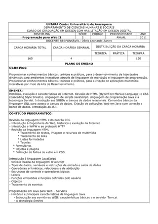 UNIARA Centro Universitário de Araraquara
DEPARTAMENTO DE CIÊNCIAS HUMANAS E SOCIAIS
CURSO DE GRADUAÇÃO EM DESIGN COM HABILITAÇÃO EM DESIGN DIGITAL
DISCIPLINA SÉRIE CÓDIGO PERIODICIDADE ANO
Programação para Web II 2 ANUAL 2011
DOCENTE RESPONSÁVEL: Dênis Leonardo Zaniro
CARGA HORÁRIA TOTAL CARGA HORÁRIA SEMANAL DISTRIBUIÇÃO DA CARGA HORÁRIA
TEÓRICA PRÁTICA TEO/PRA
160 4 160
PLANO DE ENSINO
OBJETIVOS:
Proporcionar conhecimentos básicos, teóricos e práticos, para o desenvolvimento de hipertextos
dinâmicos para ambientes interativos através de linguagem de marcação e linguagem de programação.
Proporcionar conhecimentos básicos, teóricos e práticos, para a criação de aplicações multimídia
interativas por meio de kits de Desenvolvimento.
EMENTA:
Histórico, evolução e características da Internet. Revisão de HTML (HyperText Markup Language) e CSS
(Cascading Style Sheets). Linguagem de scripts JavaScript. Linguagem de programação Java e a
tecnologia Servlet. Introdução aos SGBDs e bancos de dados relacionais. Comandos básicos da
linguagem SQL para acesso a bancos de dados. Criação de aplicações Web em Java com conexão a
banco de dados. Introdução ao JSP.
CONTEÚDO PROGRAMÁTICO:
Revisão da linguagem HTML e do padrão CSS
- Introdução à Engenharia da Web, histórico e evolução da Internet
- Introdução a WWW e ao protocolo HTTP
- Revisão da linguagem HTML
* Tratamento de textos, imagens e recursos de multimídia
* Tratamento de links
* Listas formatadas
* Tabelas
* Formulários
* Objetos e plugins
* Definição de folhas de estilo em CSS
Introdução à linguagem JavaScript
- Sintaxe básica da linguagem JavaScript
- Tipos de dados, variáveis e instruções de entrada e saída de dados
- Operadores aritméticos, relacionais e de atribuição
- Estruturas de controle e operadores lógicos
- Labels
- Funções embutidas e funções definidas pelo usuário
- Objetos
- Tratamento de eventos
Programação em Java para Web – Servlets
- Histórico e principais características da linguagem Java
- Introdução aos servidores WEB: características básicas e o servidor Tomcat
- A tecnologia Servlet
 
