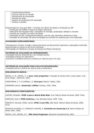 * Características básicas
* Ciclo de vida de um servlet
* Atendimento de requisições
* Geração de saída
* Captura de parâmetros de requisição
* Cookies e sessões
Programação em Java para Web – Conexão com Banco de dados e introdução ao JSP
- Introdução aos SGBDs e bancos de dados relacionais
- Visão geral da linguagem SQL: operações de inserção, atualização, deleção e consulta
- Processo de conexão com banco de dados
- Introdução ao JSP: características básicas, ciclo de vida, elementos dinâmicos e tags
- Utilização da tecnologia JSP para formatação do conteúdo de resposta para uma requisição
ATIVIDADES COMPLEMENTARES:
-Planejamento, Projeto, Criação e Desenvolvimento de documentos hipertexto e aplicações multimídia
desenvolvidas em grupo ou de forma individual;
-Participação em Palestras e Grupos de Estudos de Mídias Interativas
CRITÉRIOS DE AVALIAÇÃO DA APRENDIZAGEM:
-Avaliações teóricas dissertativas e de múltipla escolha
-Avaliações práticas em laboratório
-Exercícios e trabalhos teóricos e práticos em sala de aula e em casa
CRITÉRIOS DE AVALIAÇÃO PARA CICLO DE RECUPERAÇÃO:
-Avaliação teórica e prática em sala de aula ou laboratório
BIBLIOGRAFIA BÁSICA:
DEITEL, H. M.; DEITEL, P. J. Java: como programar. Tradução de Carlos Arthur Lang Lisboa. 4.ed.
Porto Alegre : Bookman, 2003.
HORSTMANN, C. S. & CORNELL, G. Core java. Makron Books, 2001.
GOODMAN, Danny. Javascript: a Bíblia. Campus, 2001. 944p.
BIBLIOGRAFIA COMPLEMENTAR:
CASTRO, Elizabeth. HTML 4 para a World Wide Web. 4 ed. Makron Books do Brasil, 2000. 534p.
RAMALHO, José A. HTML dinâmico. 2 ed. Berkeley Brasil, 1999. 719p.
MAZZETTI, Gerardo; MINK, Carlos. HTML 4 com XML. São Paulo: Makron Books do Brasil, 2000.
411p.
KINGSLEY-HUGHES, A.; KINGSLEY-HUGHES, K. Iniciando em Javascript 1.5. Makron Books do
Brasil, 2001. 299p.
DEITEL, H.M.; DEITEL, P.J. . XML Como Programar. Bookman Companhia Ed, 2003.
 