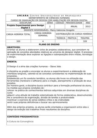 U N I A R A C E N T R O U N I V E R S I T Á R I O D E A R A R A Q U A R A
DEPARTAMENTO DE CIÊNCIAS HUMANAS
CURSO DE GRADUAÇÃO EM DESIGN COM HABILITAÇÃO EM DESIGN DIGITAL
DISCIPLINA SÉRIE CÓDIGO PERIODICIDADE ANO
Projeto Experimental para Design
Digital I
2 ANUAL 2012
DOCENTE RESPONSÁVEL: Maira Valencise Gregolin
CARGA HORÁRIA TOTAL
CARGA HORÁRIA
SEMANAL
DISTRIBUIÇÃO DA CARGA HORÁRIA
TEÓRICA PRÁTICA TEO/PRA
320 4 320
PLANO DE ENSINO
OBJETIVOS:
Orientar os alunos a elaborarem ciclos de projetos colaborativos, que consistem na
aplicação de conceitos abordados relativos ao universo do designer digital. O processo
de experimentação deve explorar as ligações e sobreposições entre midias, tecnologia
e design.
EMENTA:
O Design é a alma das criações humanas – Steve Jobs
A disciplina se propõe a encorajar os alunos a experimentarem a elaboração de
interfaces tangíveis, valendo-se de conceitos consistentes na implementação de suas
propostas.
Estabelecido um fio condutor temático, os alunos são livres na utilização das
ferramentas (hardware e software) para a criação, planejamento e produção de seus
projetos.
De maneira geral, a disciplina busca contribuir para a formação profissional do aluno,
na medida que propicia condições de:
colocar na prática de conhecimentos teóricos adquiridos em diversas disciplinas do
curso
adquirir uma atitude de trabalho sistematizado de forma colaborativa, desenvolvendo-
lhe a consciência de organização, divisão de tarefas e produtividade
incentivar o exercício do senso estético crítico e da criatividade
sentir suas próprias deficiências e buscar seu aprimoramento
Além dos próprios projetos, os alunos serão orientados a organizarem entre eles o
design da exibição dos trabalhos finais resultantes da disciplina.
CONTEÚDO PROGRAMÁTICO:
A Cultura da Convergência
 