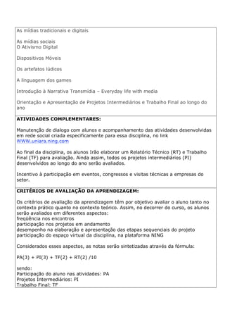 As mídias tradicionais e digitais
As mídias sociais
O Ativismo Digital
Dispositivos Móveis
Os artefatos lúdicos
A linguagem dos games
Introdução à Narrativa Transmídia – Everyday life with media
Orientação e Apresentação de Projetos Intermediários e Trabalho Final ao longo do
ano
ATIVIDADES COMPLEMENTARES:
Manutenção de dialogo com alunos e acompanhamento das atividades desenvolvidas
em rede social criada especificamente para essa disciplina, no link
WWW.uniara.ning.com
Ao final da disciplina, os alunos Irão elaborar um Relatório Técnico (RT) e Trabalho
Final (TF) para avaliação. Ainda assim, todos os projetos intermediários (PI)
desenvolvidos ao longo do ano serão avaliados.
Incentivo à participação em eventos, congressos e visitas técnicas a empresas do
setor.
CRITÉRIOS DE AVALIAÇÃO DA APRENDIZAGEM:
Os critérios de avaliação da aprendizagem têm por objetivo avaliar o aluno tanto no
contexto prático quanto no contexto teórico. Assim, no decorrer do curso, os alunos
serão avaliados em diferentes aspectos:
freqüência nos encontros
participação nos projetos em andamento
desempenho na elaboração e apresentação das etapas sequenciais do projeto
participação do espaço virtual da disciplina, na plataforma NING
Considerados esses aspectos, as notas serão sintetizadas através da fórmula:
PA(3) + PI(3) + TF(2) + RT(2) /10
sendo:
Participação do aluno nas atividades: PA
Projetos Intermediários: PI
Trabalho Final: TF
 
