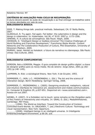 Relatório Técnico: RT
CRITÉRIOS DE AVALIAÇÃO PARA CICLO DE RECUPERAÇÃO:
O aluno deverá assistir às aulas de recuperação e ao final entregar os trabalhos sobre
os temas abordados em sala de aula.
BIBLIOGRAFIA BÁSICA:
IGOE, T. Making things talk: practical methods. Sebastopol, CA: O´Reilly Media,
2007.
GLANVILLE, R. Try again. Fail again. Fail better: the cybernetics in design and the
design in cybernetics. In: Kybernetes. Vol.36, n° 9/10. 2007 p. 1173-1206.
JENKINS, H. A cultura da convergência. São Paulo: Aleph, 2008.
JOHNSON, D. "Intelligent Design or Godless Universe? The Creative Challenges of
World Building and Franchise Development," Franchising Media Worlds: Content
Networks and The Collaborative Production of Culture, PhD Dissertation, University of
Wisconsin-Madison, 2009.
MURRAY, Janet. Hamlet no holodeck: o futuro da narrativa no ciberespaço. São Paulo:
Unesp: Itaú Cultural, 2003.
BIBLIOGRAFIA COMPLEMENTAR:
GORDON, Bob e GORDON, Maggie. O guia completo do design gráfico digital: a chave
do designer gráfico para os novos media. Rio de Janeiro: Jorge Zahar, 2001.(p.182-
195) (p.148 -149).
LUHMANN, N. Risk: a sociological theory. New York: A de Gruyter, 1993.
SOMMERER, C.; JAIN, L.C.; MIGNONNEAU, L. (Ed.). The Art and the science of
interaction design. Berlin Heidelberg: Springer-Verlag, 2008.
SOMMERER, C.; MIGNONNEAU, L. (2005). Desigining emotional, metaphoric, natural
and intuitive interfaces for interactive art, edutainement and mobile communications.
In: Computer & Graphics 29, p.837-851. Disponível em <www.sciencedirect.com>.
Acesso em out.2007.
WEIBEL, P. (2007). It is forbidden not to touch: some remarks on the (forgotten parts
of the) history of interactivity and virtuality. In: GRAU, O. (Ed.). MediaArtHistories.
Cambridge: MIT Press.
______. (1996). The World as Interface: Toward the Construction of Context-
Controlled Event-Worlds. In: DRUCKREY, T. (ed.) Electronic Culture: Technology and
visual representation. New York: Apperture.
______. (2008). Intelligent beings in an intelligent universe. In Intelligente
Ambiente/Intelligent Enviroment. p 06-26. s/d.
 