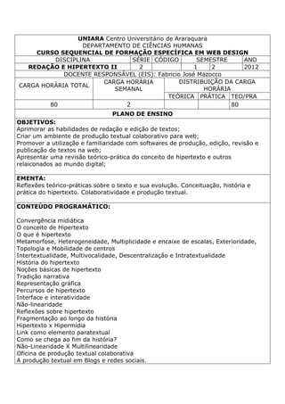 UNIARA Centro Universitário de Araraquara
DEPARTAMENTO DE CIÊNCIAS HUMANAS
CURSO SEQUENCIAL DE FORMAÇÃO ESPECÍFICA EM WEB DESIGN
DISCIPLINA SÉRIE CÓDIGO SEMESTRE ANO
REDAÇÃO E HIPERTEXTO II 2 1 2 2012
DOCENTE RESPONSÁVEL (EIS): Fabricio José Mazocco
CARGA HORÁRIA TOTAL
CARGA HORÁRIA
SEMANAL
DISTRIBUIÇÃO DA CARGA
HORÁRIA
TEÓRICA PRÁTICA TEO/PRA
80 2 80
PLANO DE ENSINO
OBJETIVOS:
Aprimorar as habilidades de redação e edição de textos;
Criar um ambiente de produção textual colaborativo para web;
Promover a utilização e familiaridade com softwares de produção, edição, revisão e
publicação de textos na web;
Apresentar uma revisão teórico-prática do conceito de hipertexto e outros
relaiconados ao mundo digital;
EMENTA:
Reflexões teórico-práticas sobre o texto e sua evolução. Conceituação, história e
prática do hipertexto. Colaboratividade e produção textual.
CONTEÚDO PROGRAMÁTICO:
Convergência midiática
O conceito de Hipertexto
O que é hipertexto
Metamorfose, Heterogeneidade, Multiplicidade e encaixe de escalas, Exterioridade,
Topologia e Mobilidade de centros
Intertextualidade, Multivocalidade, Descentralização e Intratextualidade
História do hipertexto
Noções básicas de hipertexto
Tradição narrativa
Representação gráfica
Percursos de hipertexto
Interface e interatividade
Não-linearidade
Reflexões sobre hipertexto
Fragmentação ao longo da história
Hipertexto x Hipermídia
Link como elemento paratextual
Como se chega ao fim da história?
Não-Linearidade X Multilinearidade
Oficina de produção textual colaborativa
A produção textual em Blogs e redes sociais.
 