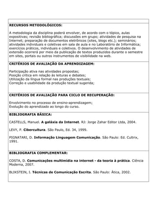 RECURSOS METODOLÓGICOS:
A metodologia da disciplina poderá envolver, de acordo com o tópico, aulas
expositivas; revisão bibliográfica; discussões em grupo; atividades de pesquisa na
Internet; preparação de documentos eletrônicos (sites, blogs etc.); seminários;
atividades individuais e coletivas em sala de aula e no Laboratório de Informática;
exercícios práticos, individuais e coletivos. O desenvolvimento de atividades de
extensão ocorrerá por meio da publicação de textos produzidos durante o semestre
em sites, portais ou outros instrumentos de visibilidade na web.
CRITÉRIOS DE AVALIAÇÃO DA APRENDIZAGEM:
Participação ativa nas atividades propostas;
Posição crítica em relação às leituras e debates;
Utilização da língua formal nas produções textuais;
Correção e usabilidade da produção textual sugerida;
CRITÉRIOS DE AVALIAÇÃO PARA CICLO DE RECUPERAÇÃO:
Envolvimento no processo de ensino-aprendizagem;
Evolução do aprendizado ao longo do curso.
BIBLIOGRAFIA BÁSICA:
CASTELLS, Manuel. A galáxia da Internet. RJ: Jorge Zahar Editor Ltda, 2004.
LEVY, P. Cibercultura. São Paulo, Ed. 34, 1999.
PIGNATARI, D. Informação Linguagem Comunicação. São Paulo: Ed. Cultrix,
1991.
BIBLIOGRAFIA COMPLEMENTAR:
COSTA, D. Comunicações multimídia na internet - da teoria à prática. Ciência
Moderna, 2007.
BLIKSTEIN, I. Técnicas de Comunicação Escrita. São Paulo: Ática, 2002.
 
