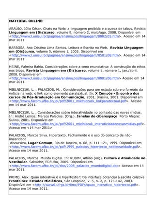 MATERIAL ONLINE:
ARAÚJO, Júlio César. Chats na Web: a linguagem proibida e a queda de tabus. Revista
Linguagem em (Dis)curso, volume 8, número 2, maio/ago. 2008. Disponível em
<http://www3.unisul.br/paginas/ensino/pos/linguagem/0802/05.htm>. Acesso em 14
mar 2011.
BARBOSA, Ana Cristina Lima Santos. Leitura e Escrita na Web. Revista Linguagem
em (Dis)curso, volume 5, número 1, 2005. Disponível em
<http://www3.unisul.br/paginas/ensino/pos/linguagem/0501/08.htm>. Acesso em 14
mar 2011.
HEINE, Palmira Bahia. Considerações sobre a cena enunciativa: A construção do ethos
nos blogs. Revista Linguagem em (Dis)curso, volume 8, número 1, jan./abril.
2008. Disponível em
<http://www3.unisul.br/paginas/ensino/pos/linguagem/0801/06.htm> Acesso em 14
mar 2011.
MIELNICZUK, L. ; PALACIOS, M. . Considerações para um estudo sobre o formato da
notícia na web: o link como elemento paratextual. In: X Compós - Encontro dos
cursos de Pós-Graduação em Comunicação, 2001, Brasília, 2001. Disponível em
<http://www.facom.ufba.br/jol/pdf/2001_mielniczuck_linkparatextual.pdf>. Acesso
em 14 mar 2011.
MIELNICZUK, L. . Considerações sobre interatividade no contexto das novas mídias.
In: André Lemos; Marcos Palacios. (Org.). Janelas do ciberespaço. Porto Alegre:
Sulina, 2001. Disponível em
<http://www.facom.ufba.br/jol/pdf/2001_mielniczuk_interatividadenovasmidias.pdf>.
Acesso em <14 mar 2011>
PALACIOS, Marcos Silva. Hipertexto, Fechamento e o uso do conceito de não-
linearidade
discursiva. Lugar Comum, Rio de Janeiro, n. 08, p. 111-121, 1999. Disponível em
<http://www.facom.ufba.br/jol/pdf/1999_palacios_hipertexto_naolinearidade.pdf>.
Acesso em 14 mar 2011.
PALACIOS, Marcos. Mundo Digital. In: RUBIM, Albino (org). Cultura e Atualidade no
Vestibular. Salvador, EDFUBA, 2005. Disponível em
<http://www.facom.ufba.br/jol/doc/2005_palacios_mundodigital.doc> Acesso em 14
mar 2011.
PRIMO, Alex. Quão interativo é o hipertexto?: Da interface potencial à escrita coletiva.
Fronteiras: Estudos Midiáticos, São Leopoldo, v. 5, n. 2, p. 125-142, 2003.
Disponível em <http://www6.ufrgs.br/limc/PDFs/quao_interativo_hipertexto.pdf>.
Acesso em 14 mar 2011.
 