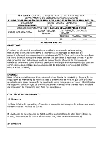 U N I A R A C E N T R O U N I V E R S I T Á R I O D E A R A R A Q U A R A
DEPARTAMENTO DE CIÊNCIAS HUMANAS E SOCIAIS
CURSO DE GRADUAÇÃO EM DESIGN COM HABILITAÇÃO EM DESIGN DIGITAL
DISCIPLINA SÉRIE CÓDIGO SEMESTRE ANO
WEBMARKETING 2ª 1º ----- 2012
DOCENTE RESPONSÁVEL (EIS): CARLOS EDUARDO PIKEL PEREZ
CARGA HORÁRIA TOTAL
CARGA HORÁRIA
SEMANAL
DISTRIBUIÇÃO DA CARGA
HORÁRIA
TEÓRICA PRÁTICA TEO/PRA
40 2 40 ----- -----
PLANO DE ENSINO
OBJETIVOS:
Conduzir os alunos à formação de competência na área de webmarketing,
trabalhando de maneira moderna e interativa a construção de técnicas de
comunicação aplicadas ao ambiente eletrônico da WEB. Para tanto, propõe-se a base
da teoria de marketing para então alinhar tais conceitos à realidade virtual. A partir
dos conceitos bem delineados, pode-se propor linhas eficazes de comunicação
eletrônica que tenha como objetivo precípuo a obtenção de informações que possam
gerar estratégias eficazes para a divulgação de produtos e serviços dos clientes
contratantes do serviço.
EMENTA:
Base teórica e atividades práticas de marketing. O mix de marketing. Adaptação da
linguagem de marketing às necessidades e dinamismo da web. O que vem gerando
resultado para gerar percepção de qualidade sobre produtos e serviços. Identificação
de objetivos. Identificação de clientes potenciais e seleção de clientes reais. Eficácia
da linguagem de marketing com foco nos resultados.
CONTEÚDO PROGRAMÁTICO:
1º Bimestre
1- Base teórica de marketing. Conceitos e evolução. Abordagem de autores nacionais
e internacionais. Análise de Cases.
2- Avaliação da base teórica de WEB. Análise da trajetória de sites (provedores de
acesso, ferramentas de busca, sites comerciais, sites de entretenimento).
2º Bimestre
 