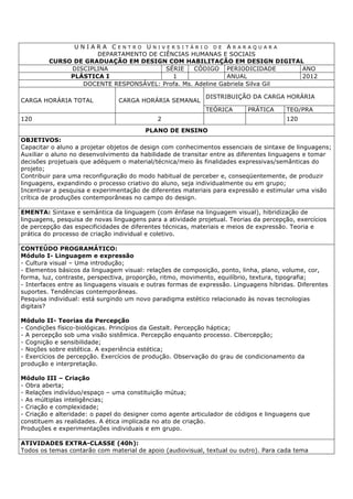 U N I A R A C E N T R O U N I V E R S I T Á R I O D E A R A R A Q U A R A
DEPARTAMENTO DE CIÊNCIAS HUMANAS E SOCIAIS
CURSO DE GRADUAÇÃO EM DESIGN COM HABILITAÇÃO EM DESIGN DIGITAL
DISCIPLINA SÉRIE CÓDIGO PERIODICIDADE ANO
PLÁSTICA I 1 ANUAL 2012
DOCENTE RESPONSÁVEL: Profa. Ms. Adeline Gabriela Silva Gil
CARGA HORÁRIA TOTAL CARGA HORÁRIA SEMANAL
DISTRIBUIÇÃO DA CARGA HORÁRIA
TEÓRICA PRÁTICA TEO/PRA
120 2 120
PLANO DE ENSINO
OBJETIVOS:
Capacitar o aluno a projetar objetos de design com conhecimentos essenciais de sintaxe de linguagens;
Auxiliar o aluno no desenvolvimento da habilidade de transitar entre as diferentes linguagens e tomar
decisões projetuais que adéquem o material/técnica/meio às finalidades expressivas/semânticas do
projeto;
Contribuir para uma reconfiguração do modo habitual de perceber e, conseqüentemente, de produzir
linguagens, expandindo o processo criativo do aluno, seja individualmente ou em grupo;
Incentivar a pesquisa e experimentação de diferentes materiais para expressão e estimular uma visão
crítica de produções contemporâneas no campo do design.
EMENTA: Sintaxe e semântica da linguagem (com ênfase na linguagem visual), hibridização de
linguagens, pesquisa de novas linguagens para a atividade projetual. Teorias da percepção, exercícios
de percepção das especificidades de diferentes técnicas, materiais e meios de expressão. Teoria e
prática do processo de criação individual e coletivo.
CONTEÚDO PROGRAMÁTICO:
Módulo I- Linguagem e expressão
- Cultura visual – Uma introdução;
- Elementos básicos da linguagem visual: relações de composição, ponto, linha, plano, volume, cor,
forma, luz, contraste, perspectiva, proporção, ritmo, movimento, equilíbrio, textura, tipografia;
- Interfaces entre as linguagens visuais e outras formas de expressão. Linguagens híbridas. Diferentes
suportes. Tendências contemporâneas.
Pesquisa individual: está surgindo um novo paradigma estético relacionado às novas tecnologias
digitais?
Módulo II- Teorias da Percepção
- Condições físico-biológicas. Princípios da Gestalt. Percepção háptica;
- A percepção sob uma visão sistêmica. Percepção enquanto processo. Cibercepção;
- Cognição e sensibilidade;
- Noções sobre estética. A experiência estética;
- Exercícios de percepção. Exercícios de produção. Observação do grau de condicionamento da
produção e interpretação.
Módulo III – Criação
- Obra aberta;
- Relações indivíduo/espaço – uma constituição mútua;
- As múltiplas inteligências;
- Criação e complexidade;
- Criação e alteridade: o papel do designer como agente articulador de códigos e linguagens que
constituem as realidades. A ética implicada no ato de criação.
Produções e experimentações individuais e em grupo.
ATIVIDADES EXTRA-CLASSE (40h):
Todos os temas contarão com material de apoio (audiovisual, textual ou outro). Para cada tema
 
