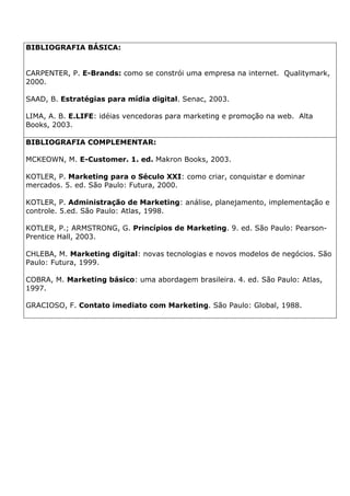 BIBLIOGRAFIA BÁSICA:
CARPENTER, P. E-Brands: como se constrói uma empresa na internet. Qualitymark,
2000.
SAAD, B. Estratégias para mídia digital. Senac, 2003.
LIMA, A. B. E.LIFE: idéias vencedoras para marketing e promoção na web. Alta
Books, 2003.
BIBLIOGRAFIA COMPLEMENTAR:
MCKEOWN, M. E-Customer. 1. ed. Makron Books, 2003.
KOTLER, P. Marketing para o Século XXI: como criar, conquistar e dominar
mercados. 5. ed. São Paulo: Futura, 2000.
KOTLER, P. Administração de Marketing: análise, planejamento, implementação e
controle. 5.ed. São Paulo: Atlas, 1998.
KOTLER, P.; ARMSTRONG, G. Princípios de Marketing. 9. ed. São Paulo: Pearson-
Prentice Hall, 2003.
CHLEBA, M. Marketing digital: novas tecnologias e novos modelos de negócios. São
Paulo: Futura, 1999.
COBRA, M. Marketing básico: uma abordagem brasileira. 4. ed. São Paulo: Atlas,
1997.
GRACIOSO, F. Contato imediato com Marketing. São Paulo: Global, 1988.
 