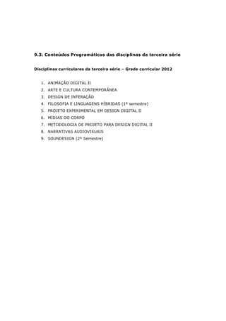 9.3. Conteúdos Programáticos das disciplinas da terceira série
Disciplinas curriculares da terceira série – Grade curricular 2012
1. ANIMAÇÃO DIGITAL II
2. ARTE E CULTURA CONTEMPORÂNEA
3. DESIGN DE INTERAÇÃO
4. FILOSOFIA E LINGUAGENS HÍBRIDAS (1º semestre)
5. PROJETO EXPERIMENTAL EM DESIGN DIGITAL II
6. MÍDIAS DO CORPO
7. METODOLOGIA DE PROJETO PARA DESIGN DIGITAL II
8. NARRATIVAS AUDIOVISUAIS
9. SOUNDESIGN (2º Semestre)
 