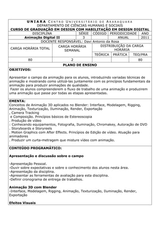 U N I A R A C E N T R O U N I V E R S I T Á R I O D E A R A R A Q U A R A
DEPARTAMENTO DE CIÊNCIAS HUMANAS E SOCIAIS
CURSO DE GRADUAÇÃO EM DESIGN COM HABILITAÇÃO EM DESIGN DIGITAL
DISCIPLINA SÉRIE CÓDIGO PERIODICIDADE ANO
Animação Digital II 3 ANUAL 2011
DOCENTE RESPONSÁVEL: Davi Antonio da Rosa
CARGA HORÁRIA TOTAL
CARGA HORÁRIA
SEMANAL
DISTRIBUIÇÃO DA CARGA
HORÁRIA
TEÓRICA PRÁTICA TEO/PRA
80 2 80
PLANO DE ENSINO
OBJETIVOS:
Apresentar o campo da animação para os alunos, introduzindo variadas técnicas de
animação e mostrando como utilizá-las juntamente com os princípios fundamentais da
animação para produzir animações de qualidade.
Fazer os alunos compreenderem o fluxo de trabalho de uma animação e produzirem
uma animação que passe por todas as etapas apresentadas.
EMENTA:
Conceitos de Animação 3D aplicados no Blender: Interface, Modelagem, Rigging,
Animação, Texturização, Iluminação, Render, Exportação
, Camera Tracking
e Composição. Princípios básicos de Estereoscopia
. Produção de vídeo
: Conhecendo equipamentos, Fotografia, Iluminação, Chromakey, Autoração de DVD
. Storyboards e Storyreels
. Motion Graphics com After Effects. Princípios de Edição de vídeo. Atuação para
animadores
. Produzir um curta-metragem que misture vídeo com animação.
CONTEÚDO PROGRAMÁTICO:
Apresentação e discussão sobre o campo
-Apresentação Pessoal.
-Ouvir sobre expectativas e sobre o conhecimento dos alunos nesta área.
-Apresentação da disciplina.
-Apresentar as ferramentas de avaliação para esta disciplina.
-Definir cronograma de entrega de trabalhos.
Animação 3D com Blender
-Interface, Modelagem, Rigging, Animação, Texturização, Iluminação, Render,
Exportação
Efeitos Visuais
 