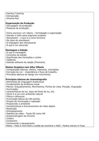 -Camera Tracking
-Composição.
-Chroma Key
Organização da Produção
-Decupagem da produção;
-Pesquisa de produção;
-Como escrever um roteiro – formatação e organização
-Usando o Celtx para organizar projetos
-Storyboard – o que é e como funciona
-Os tipos de storyboard
-A linguagem dos storyboards
-O que é um storyreel
Montagem e Edição
-O que é montagem
-Conceitos de edição
-Significado das transições e cortes
-Cadência
-Usando software de edição (Premiere)
Motion Graphics com After Effects
-Composições básicas, efeitos, máscaras, animações
-Correção de cor – importância e fluxo de trabalho.
-Princípios básicos do design em movimento.
Princípios básicos de cinematografia
-Elementos da Linguagem Audiovisual
-Fundamentos da dinâmica visual
-Planos: Enquadramento, Movimentos, Pontos de vista, Posição, Angulação
-Iluminação:
-características da luz, tipos de fonte de luz, etc.
-Como é a luz num ambiente natural
-Filtros e difusores.
-Iluminação básica de três pontos.
-Projeto de Iluminação e captação
-Preparando o ambiente
-Características e funcionamento do vídeo digital.
-Resolução
-Entrelaçamento
-Padrões de vídeo - Tanto SD como HD
-Subamostragem de Chroma
-Codecs
-Containers
-Conhecendo o equipamento
-Meios - Fitas X mini-DVD x cartão de memória x HDD - Partes móveis X Fixas
 