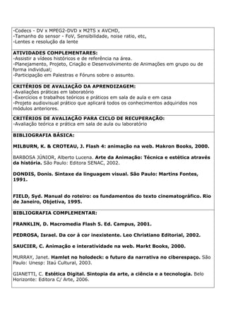 -Codecs - DV x MPEG2-DVD x M2TS x AVCHD,
-Tamanho do sensor - FoV, Sensibilidade, noise ratio, etc,
-Lentes e resolução da lente
ATIVIDADES COMPLEMENTARES:
-Assistir a vídeos históricos e de referência na área.
-Planejamento, Projeto, Criação e Desenvolvimento de Animações em grupo ou de
forma individual;
-Participação em Palestras e Fóruns sobre o assunto.
CRITÉRIOS DE AVALIAÇÃO DA APRENDIZAGEM:
-Avaliações práticas em laboratório
-Exercícios e trabalhos teóricos e práticos em sala de aula e em casa
-Projeto audiovisual prático que aplicará todos os conhecimentos adquiridos nos
módulos anteriores.
CRITÉRIOS DE AVALIAÇÃO PARA CICLO DE RECUPERAÇÃO:
-Avaliação teórica e prática em sala de aula ou laboratório
BIBLIOGRAFIA BÁSICA:
MILBURN, K. & CROTEAU, J. Flash 4: animação na web. Makron Books, 2000.
BARBOSA JÚNIOR, Alberto Lucena. Arte da Animação: Técnica e estética através
da história. São Paulo: Editora SENAC, 2002.
DONDIS, Donis. Sintaxe da linguagem visual. São Paulo: Martins Fontes,
1991.
FIELD, Syd. Manual do roteiro: os fundamentos do texto cinematográfico. Rio
de Janeiro, Objetiva, 1995.
BIBLIOGRAFIA COMPLEMENTAR:
FRANKLIN, D. Macromedia Flash 5. Ed. Campus, 2001.
PEDROSA, Israel. Da cor à cor inexistente. Leo Christiano Editorial, 2002.
SAUCIER, C. Animação e interatividade na web. Markt Books, 2000.
MURRAY, Janet. Hamlet no holodeck: o futuro da narrativa no ciberespaço. São
Paulo: Unesp: Itaú Cultural, 2003.
GIANETTI, C. Estética Digital. Sintopia da arte, a ciência e a tecnologia. Belo
Horizonte: Editora C/ Arte, 2006.
 