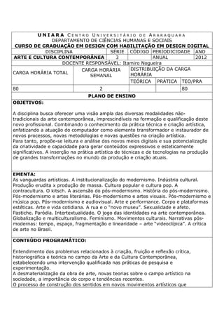 U N I A R A C E N T R O U N I V E R S I T Á R I O D E A R A R A Q U A R A
DEPARTAMENTO DE CIÊNCIAS HUMANAS E SOCIAIS
CURSO DE GRADUAÇÃO EM DESIGN COM HABILITAÇÃO EM DESIGN DIGITAL
DISCIPLINA SÉRIE CÓDIGO PERIODICIDADE ANO
ARTE E CULTURA CONTEMPORÂNEA 3 ANUAL 2012
DOCENTE RESPONSÁVEL: Itamiro Nogueira
CARGA HORÁRIA TOTAL
CARGA HORÁRIA
SEMANAL
DISTRIBUIÇÃO DA CARGA
HORÁRIA
TEÓRICA PRÁTICA TEO/PRA
80 2 80
PLANO DE ENSINO
OBJETIVOS:
A disciplina busca oferecer uma visão ampla das diversas modalidades não-
tradicionais da arte contemporânea, imprescindíveis na formação e qualificação deste
novo profissional. Combinando o conhecimento da prática técnica e criação artística,
enfatizando a atuação do computador como elemento transformador e instaurador de
novos processos, novas metodologias e novas questões na criação artística.
Para tanto, propõe-se leitura e análise dos novos meios digitais e sua potencialização
da criatividade e capacidade para gerar conteúdos expressivos e esteticamente
significativos. A inserção na prática artística de técnicas e de tecnologias na produção
de grandes transformações no mundo da produção e criação atuais.
EMENTA:
As vanguardas artísticas. A institucionalização do modernismo. Indústria cultural.
Produção erudita x produção de massa. Cultura popular e cultura pop. A
contracultura. O kitsch. A ascensão do pós-modernismo. História do pós-modernismo.
Pós-modernismo e artes literárias. Pós-modernismo e artes visuais. Pós-modernismo e
música pop. Pós-modernismo e audiovisual. Arte e performance. Corpo e plataformas
estéticas. Arte e vida cotidiana. A rua e o “novo museu”. Sexualidade e afeto.
Pastiche. Paródia. Intertextualidade. O jogo das identidades na arte contemporânea.
Globalização e multiculturalismo. Feminismo. Movimentos culturais. Narrativas pós-
modernas: tempo, espaço, fragmentação e linearidade – arte “videoclípica”. A crítica
de arte no Brasil.
CONTEÚDO PROGRAMÁTICO:
Entendimento dos problemas relacionados à criação, fruição e reflexão crítica,
historiográfica e teórica no campo da Arte e da Cultura Contemporânea,
estabelecendo uma intervenção qualificada nas práticas de pesquisa e
experimentação.
A desmaterialização da obra de arte, novas teorias sobre o campo artístico na
sociedade, a importância do corpo e tendências recentes.
O processo de construção dos sentidos em novos movimentos artísticos que
 