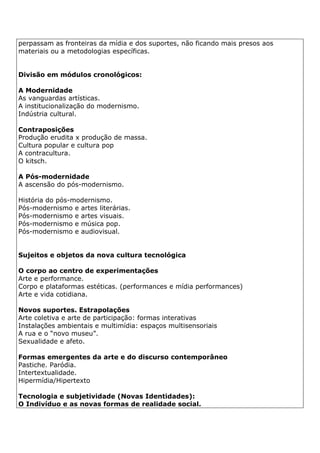 perpassam as fronteiras da mídia e dos suportes, não ficando mais presos aos
materiais ou a metodologias específicas.
Divisão em módulos cronológicos:
A Modernidade
As vanguardas artísticas.
A institucionalização do modernismo.
Indústria cultural.
Contraposições
Produção erudita x produção de massa.
Cultura popular e cultura pop
A contracultura.
O kitsch.
A Pós-modernidade
A ascensão do pós-modernismo.
História do pós-modernismo.
Pós-modernismo e artes literárias.
Pós-modernismo e artes visuais.
Pós-modernismo e música pop.
Pós-modernismo e audiovisual.
Sujeitos e objetos da nova cultura tecnológica
O corpo ao centro de experimentações
Arte e performance.
Corpo e plataformas estéticas. (performances e mídia performances)
Arte e vida cotidiana.
Novos suportes. Estrapolações
Arte coletiva e arte de participação: formas interativas
Instalações ambientais e multimídia: espaços multisensoriais
A rua e o “novo museu”.
Sexualidade e afeto.
Formas emergentes da arte e do discurso contemporâneo
Pastiche. Paródia.
Intertextualidade.
Hipermídia/Hipertexto
Tecnologia e subjetividade (Novas Identidades):
O Indivíduo e as novas formas de realidade social.
 