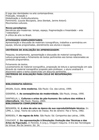O jogo das identidades na arte contemporânea.
Produção, recepção e
Globalização e multiculturalismo.
Feminismo. (Louise Bourgeois, Jana Sterbak, Janine Antonì)
Movimentos culturais.
Novos paradigmas
Narrativas pós-modernas: tempo, espaço, fragmentação e linearidade – arte
“videoclípica”.
A crítica de arte no Brasil.
ATIVIDADES COMPLEMENTARES:
Apresentação e discussão de materiais iconográficos, trabalhos e seminários em
equipe, leituras programadas, atendimento aos alunos e equipe.
CRITÉRIOS DE AVALIAÇÃO DA APRENDIZAGEM:
Pesquisa, levantamento, apresentação e discussão de material iconográfico.
Leitura programada e fichamento de textos pertinentes aos temas relacionados ao
conteúdo programático.
Fichamento de textos.
Levantamento de material iconográfico, proposição de leitura e apresentação em sala
Através de material iconográfico proposto pelo professor, o aluno analisará e
discorrerá sobre o tema construindo um discurso pertinente.
CRITÉRIOS DE AVALIAÇÃO PARA CICLO DE RECUPERAÇÃO:
Prova.
BIBLIOGRAFIA BÁSICA:
ARGAN, Giulio. Arte moderna. São Paulo: Cia. das Letras, 1999.
GIDDENS, A. As conseqüências da modernidade. São Paulo, Unesp, 1990.
SANTAELLA, L. Culturas e artes do pós-humano: Da cultura das mídias à
cibercultura. São Paulo: Paulus, 2003.
BIBLIOGRAFIA COMPLEMENTAR:
BENJAMIN, W. A obra de arte na época de sua reprodutibilidade técnica. In:
LIMA, L. (org). Teoria da cultura de massa. Rio de Janeiro: Paz e Terra, 1982.
BORDIEU, P. As regras da Arte. São Paulo: Ed. Companhia das Letras, 1996.
COUCHOT, E. Da representação à Simulação: Evolução das Técnicas e das
Artes da Figuração. In Parente, A (org.), Imagem máquina. A Era das Tecnologias
do Virtual. Rio De Janeiro: Ed. 34.
 