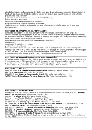 abordado em aula, serão propostas atividades com grau de complexidade crescente, de acordo com o
feedback da classe. As atividades poderão ocorrer em sala de aula ou entregues em data definida
previamente pelo professor:
pesquisas de produções relacionadas aos temas abordados;
leitura dirigida e discussão;
produções relacionadas aos temas da disciplina;
experimentações e visitas a eventos e exposições.
Será utilizado um canal para discussão, troca de informações e referências na world wide web
(googlegroup).
CRITÉRIOS DE AVALIAÇÃO DA APRENDIZAGEM:
Para cada tema abordado em aula, será proposto um exercício a ser realizado em grupo ou
individualmente. A participação do aluno é o principal critério de avaliação, seja em exercícios em sala
de aula ou na realização de tarefas. A evolução do aluno em seu processo de aprendizagem poderá ser
observada no decorrer do ano letivo através de:
desenvolvimento e aprofundamento nas atividades propostas;
criatividade;
capacidade de trabalhar em grupo;
pontualidade nas entregas.
Cada atividade vale de 0 a 10 e a soma das notas será dividida pelo número de atividades para a
obtenção da nota final. O atraso de até uma semana, na entrega das tarefas, acarretará na diminuição
da nota em 40%. Após este período, serão consideradas como não entregues.
A média mínima para aprovação é 6,0 (seis) e a freqüência mínima é de 75%.
CRITÉRIOS DE AVALIAÇÃO PARA CICLO DE RECUPERAÇÃO:
Se a nota final for menor que 6,0 (seis), o aluno que tiver entregue mais de 75% das atividades e tiver
freqüentado mais de 75% das aulas, poderá participar do ciclo de recuperação e realizar uma prova,
podendo assim atingir a média da disciplina. Do contrário, não poderá ser promovido.
A prova abordará os principais temas da disciplina, indicados no item ”ementa”.
BIBLIOGRAFIA BÁSICA:
DONDIS, Donis A. A sintaxe da Linguagem Visual. São Paulo: Martins Fontes, 2002.
LÉVY, P. Cibercultura. São Paulo: Ed. 34, 1999.
MUNARI, Bruno. Design e Comunicação Visual. São Paulo: Martins Fontes, 1997.
WONG, Wucius. Princípios de Forma e Desenho. São Paulo: Martins Fontes, 1998.
BIBLIOGRAFIA COMPLEMENTAR:
BENJAMIN, W. A obra de arte na época de sua reprodutibilidade técnica. In: LIMA, L. (org). Teoria da
cultura de massa. Rio de Janeiro, Paz e Terra: 1982.
CAPRA, F. A teia da vida. São Paulo: Cultrix, 1996.
ECO, U. - Obra Aberta. São Paulo: Perspectiva, 1976.
FERRARA, L. Leitura sem palavras. São Paulo: Ática, 2001.
HARVEY, David. A condição pós-moderna. São Paulo: Loyola, 1992.
MCLUHAN, M. Os meios de comunicação como extensão do homem. São Paulo: Cultrix, 1979.
LÉVY, P. O que é virtual? Rio de Janeiro : Editora 34,1996.
LUPTON, E.; PHILLIPS, J. C. Novos fundamentos do design. São Paulo: Cosac Naify, 2008.
PARENTE, A. Imagem – Máquina: A era das tecnologias do Virtual. RJ: Ed.34, 1993.
FLUSSER, V. O mundo codificado. São Paulo: Cosac Naify, 2010.
OSTROWER, F. Acasos e Criação Artística. Rio de Janeiro: Editora Campus, 1995.
GIANETTI, C. Estética Digital. Sintopia da arte, a ciência e a tecnologia. Belo Horizonte: Editora
C/ Arte, 2006.
 