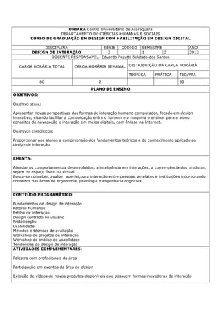 UNIARA Centro Universitário de Araraquara
DEPARTAMENTO DE CIÊNCIAS HUMANAS E SOCIAIS
CURSO DE GRADUAÇÃO EM DESIGN COM HABILITAÇÃO EM DESIGN DIGITAL
DISCIPLINA SÉRIE CÓDIGO SEMESTRE ANO
DESIGN DE INTERAÇÃO 3 1 2 2012
DOCENTE RESPONSÁVEL: Eduardo Pezutti Beletato dos Santos
CARGA HORÁRIA TOTAL CARGA HORÁRIA SEMANAL DISTRIBUIÇÃO DA CARGA HORÁRIA
TEÓRICA PRÁTICA TEO/PRA
80 2 80
PLANO DE ENSINO
OBJETIVOS:
OBJETIVO GERAL:
Apresentar novas perspectivas das formas de interação humano-computador, focado em design
interativo, visando facilitar a comunicação entre o homem e a máquina e ensinar para o aluno
conceitos de navegação e interação em meios digitais, com ênfase na Internet.
OBJETIVOS ESPECÍFICOS:
Proporcionar aos alunos a compreensão dos fundamentos teóricos e do conhecimento aplicado ao
design de interação.
EMENTA:
Abordar os comportamentos desenvolvidos, a inteligência em interações, a convergência dos produtos,
sejam no espaço físico ou virtual.
Busca-se conceber, avaliar, aperfeiçoara interação entre pessoas, artefatos e instituições incorporando
conceitos das áreas de ergonomia, psicologia e engenharia cognitiva.
CONTEÚDO PROGRAMÁTICO:
Fundamentos de design de interação
Fatores humanos
Estilos de interação
Design centrado no usuário
Prototipação
Usabilidade
Métodos e técnicas de avaliação
Workshop de projetos de interação
Workshop de análise de usabilidade
Tendências do design de interação
ATIVIDADES COMPLEMENTARES:
Palestra com profissionais da área
Participação em eventos da área de design
Exibição de vídeos de novos produtos disponíveis que possuem formas inovadoras de interação
 