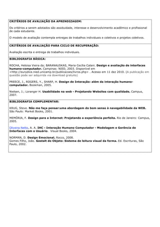 CRITÉRIOS DE AVALIAÇÃO DA APRENDIZAGEM:
Os critérios a serem adotados são assiduidade, interesse e desenvolvimento acadêmico e profissional
de cada estudante.
O modelo de avaliação contempla entregas de trabalhos individuais e coletivos e projetos coletivos.
CRITÉRIOS DE AVALIAÇÃO PARA CICLO DE RECUPERAÇÃO:
Avaliação escrita e entrega de trabalhos individuais.
BIBLIOGRAFIA BÁSICA:
ROCHA, Heloisa Vieira da; BARANAUSKAS, Maria Cecília Calani. Design e avaliação de interfaces
humano-computador. Campinas: NIED, 2003. Disponível em
<http://eurydice.nied.unicamp.br/publicacoes/livros.php> . Acesso em 11 dez 2010. (A publicação em
questão pode ser adquirida via download gratuito)
PREECE, J., ROGERS, Y., SHARP, H. Design de Interação: além da interação humano-
computador. Bookman, 2005.
Nielsen, J.; Loranger H. Usabilidade na web - Projetando Websites com qualidade. Campus,
2007.
BIBLIOGRAFIA COMPLEMENTAR:
KRUG, Steve. Não me faça pensar:uma abordagem do bom senso à navegabilidade da WEB.
São Paulo: Market Books, 2001.
MEMÓRIA, F. Design para a Internet: Projetando a experiência perfeita. Rio de Janeiro: Campus,
2005.
Oliveira Netto, A. A. IHC - Interação Humano Computador - Modelagem e Gerência de
Interfaces com o Usuário. Visual Books, 2004.
NORMAN, D. Design Emocional. Rocco, 2008.
Gomes Filho, João. Gestalt do Objeto: Sistema de leitura visual da forma. Ed. Escrituras, São
Paulo, 2002.
 