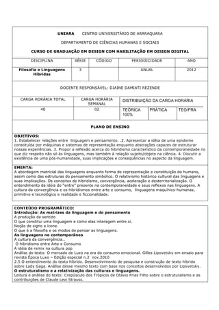 UNIARA CENTRO UNIVERSITÁRIO DE ARARAQUARA
DEPARTAMENTO DE CIÊNCIAS HUMANAS E SOCIAIS
CURSO DE GRADUAÇÃO EM DESIGN COM HABILITAÇÃO EM DISIGN DIGITAL
DISCIPLINA SÉRIE CÓDIGO PERIODICIDADE ANO
Filosofia e Linguagens
Híbridas
3 ANUAL 2012
DOCENTE RESPONSÁVEL: DJAINE DAMIATI REZENDE
CARGA HORÁRIA TOTAL CARGA HORÁRIA
SEMANAL
40 02
PLANO DE ENSINO
OBJETIVOS:
1. Estabelecer relações entre linguagem e pensamento. .2. Apresentar a idéia de uma episteme
constituída por máquinas e sistemas de representação enquanto abstrações capazes de estruturar
nossas experiências. 3. Propor a reflexão acerca do hibridismo característico da contemporaneidade no
que diz respeito não só às linguagens, mas também à relação sujeito/objeto na ciência. 4. Discutir a
existência de uma pós-humanidade, suas implicações e conseqüências no aspecto da linguagem.
EMENTA:
A abordagem matricial das linguagens enquanto forma de representação e constituição do humano,
assim como das estruturas do pensamento simbólico. O relativismo histórico cultural das linguagens e
suas implicações. Os conceitos de hibridismo, convergência, aceleração e desterritorialização. O
entendimento da idéia do “entre” presente na contemporaneidade e seus reflexos nas linguagens. A
cultura da convergência e os hibridismos entre arte e consumo, linguagens maquínico-humanas,
primitivo e tecnológico e realidade e ficcionalidade.
CONTEÚDO PROGRAMÁTICO:
Introdução: As matrizes da linguagem e do pensamento
A produção de sentido
O que constitui uma linguagem e como elas interagem entre si.
Noção de signo e ícone.
O que é a filosofia e os modos de pensar as linguagens.
As linguagens no contemporâneo
A cultura da convergência..
O hibridismo entre Arte e Consumo
A idéia de remix na cultura pop
Análise do texto: O mercado de Luxo na era do consumo emocional. Gilles Lipovetsky em ensaio para
revista Época Luxo – Edição especial n.2 nov.2010
2.5 O entendimento do texto híbrido. Desenvolvimento de pesquisa e construção de texto híbrido
sobre Lady Gaga. Análise desse mesmo texto com base nos conceitos desenvolvidos por Lipovetsky.
O estruturalismo e a relativização das culturas e linguagens.
Leitura e análise do texto: Crepúsculo dos Trópicos de Otávio Frias Filho sobre o estruturalismo e as
contribuições de Claude Levi Strauss.
DISTRIBUIÇÃO DA CARGA HORÁRIA
TEÓRICA PRÁTICA TEO/PRA
100%
 