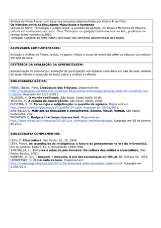 Análise do Filme Avatar com base nos conceitos desenvolvidos por Otávio Frias Filho.
Os híbridos entre as linguagens Maquínicas e humanas
Leitura do texto: Tecnologia e subjetivação: a questão da agência. De Rosana Medeiros de Oliveira.
Leitura em contraponto ao texto: Clive Thompson on gadgets that know how we fell , publicado na
revista Wired novembro/2010.
Exibição e análise do filme Matrix com base nos conceitos depreendidos dos textos
ATIVIDADES COMPLEMENTARES:
Exibição e análise de filmes, textos, imagens, vídeos e obras de artemídia além de debates conceituais
em sala de aula.
CRITÉRIOS DA AVALIAÇÃO DA APRENDIZAGEM:
Apresentação de seminários, avaliação da participação nos debates realizados em sala de aula. Análise
de texto híbrido e produção de texto sobre a análise e reflexão.
BIBLIOGRAFIA BÁSICA:
FRIAS. Otávio, Filho. Crepúsculo dos Trópicos. Disponível em:
http://revistapiaui.estadao.com.br/edicao-50/questoes-antropologicas/crepusculo-estruturalista-nos-
tropicos. Acessado em 20/01/2011
FLUSSER, V. O mundo codificado. São Paulo: Cosac Naify, 2010.
JENKINS, H. A cultura da convergência. São Paulo: Aleph, 2008.
OLIVEIRA, R. M. Tecnologia e subjetivação: a questão da agência. Disponível em:
http://www.scielo.br/pdf/psoc/v17n1/a08v17n1.pdf. Acessado em 20/01/2011.
SANTAELLA, L. Matrizes da linguagem e pensamento. Sonora, Visual, Verbal. São Paulo:
Iluminuras, 2001.
THOMPSON C. Gadgets that know how we feel. Disponível em:
http://www.wired.com/magazine/2010/11/st_thompson_emotionalgadget. Acessado em 20 de janeiro
de 2011.
BIBLIOGRAFIA COMPLEMENTAR:
LÉVY, P. Cibercultura. São Paulo: Ed. 34, 1999.
LÉVY, Pierre. As tecnologias da inteligência: o futuro do pensamento na era da informática.
Rio de Janeiro: Editora 34, 6 reimpressão 1990/1998.
SANTAELLA, L.. Culturas e artes do pós-humano: Da cultura das mídias à cibercultura; São
Paulo: Paulus, 2003.
PARENTE. A. (org.) Imagem – máquina. A era das tecnologias do virtual. RJ: Editora 34, 1993.
LIPOVETSKY, G. O mercado de luxo. Disponível em:
http://matapurga.blogspot.com/2011/01/entrevista-gilles-lipovetsky-parte-i.html. Acessado em
21/01/2011.
 