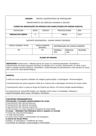 UNIARA CENTRO UNIVERSITÁRIO DE ARARAQUARA
DEPARTAMENTO DE CIÊNCIAS HUMANAS E SOCIAIS
CURSO DE GRADUAÇÃO EM DESIGN COM HABILITAÇÃO EM DISIGN DIGITAL
DISCIPLINA SÉRIE CÓDIGO PERIODICIDADE ANO
MÍDIAS DO CORPO 3 ANUAL 2012
DOCENTE RESPONSÁVEL: DJAINE DAMIATI REZENDE
CARGA HORÁRIA TOTAL CARGA HORÁRIA
SEMANAL
80 02
PLANO DE ENSINO
OBJETIVOS: Proporcionar reflexão acerca do corpo na contemporaneidade. Possibilitar o
entendimento do corpo enquanto interface na relação com o mundo. Desenvolver um olhar crítico
sobre a relação homem/máquina. Possibilitar a sistematização do pensamento e dos estudos do corpo
sob o ponto de vista epistemológico.
EMENTA:
A idéia de corpo enquanto mediador da relação sujeito/objeto. A abordagem fenomenológica.
O entendimento do corpo enquanto mídia de si mesmo sob a abordagem da teoria do Corpo-mídia.
O pensamento sobre o corpo ao longo da história da ciência. Um breve traçado epistemológico.
Um panorama do corpo/informação e as relações entre corpo e virtualidade. Diálogos e
experimentações sobre corpo, interação e interfaces.
CONTEÚDO PROGRAMÁTICO:
Introdução: A questão epistemológica do corpo.
O pensamento das ciências Naturais
O pensamento das ciências Humanas
O pensamento das ciências Cognitivas
O Pós-humano e o corpo enquanto recipiente de Informação.
O corpo – Mediador das Relações entre o sujeito e o mundo
O ponto de vista fenomenológico.
A visão Estruturalista
O corpo como criador e interpretador de linguagens.
A teoria do Corpo-Mídia
Códigos, as linguagens e metáforas do corpo
O processo de cognição, propriocepção e motricidade
DISTRIBUIÇÃO DA CARGA HORÁRIA
TEÓRICA PRÁTICA TEO/PRA
70% 30%
 
