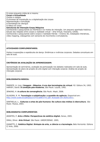 O corpo enquanto mídia de si mesmo
Corpo e Virtualidade
Corpos e códigos
O processo de transdução ou a digitalização dos corpos
Representação e Simulação
A Genealogia do ciborgue
O Adeus ao corpo
Estruturas de interação Corpo/Máquina
Conhecendo e pesquisando as interfaces e os modos de interação. Um pequeno apanhado histórico.
Estudo das relações entre corpos e realidade virtual – Arte Virtual, Visorama, CAVEs.
Conhecendo e pesquisando sobre corpos e realidade híbrida – Cinema 3D, instalações interativas,
vídeo mapping, videogames com sensores de movimento e simuladores.
ATIVIDADES COMPLEMENTARES:
Visitas à exposições e espetáculos de dança. Dinâmicas e vivências corporais. Debates conceituais em
sala de aula.
CRITÉRIOS DA AVALIAÇÃO DA APRENDIZAGEM:
Apresentação de seminários, avaliação da participação nos debates realizados em sala de aula.
Apresentação de plano de projeto de arte digital com interação corporal. Análise de projeto de
interação corporal.
BIBLIOGRAFIA BÁSICA:
PARENTE. A. (org.) Imagem - Máquina. A era das tecnologias do virtual. RJ: Editora 34, 1993.
HARVEY, David. A condição pós-moderna. São Paulo: Loyola, 1992.
JENKINS, H. A cultura da convergência. São Paulo: Aleph, 2008.
OLIVEIRA, R. M. Tecnologia e subjetivação: a questão da agência. Disponível em:
http://www.scielo.br/pdf/psoc/v17n1/a08v17n1.pdf. Acessado em 20/01/2011.
SANTAELLA, L.. Culturas e artes do pós-humano: Da cultura das mídias à cibercultura. São
Paulo: Paulus, 2003.
BIBLIOGRAFIA COMPLEMENTAR:
ARANTES, P. Arte e Mídia: Perspectivas da estética digital. Senac, 2005.
GRAU, Oliver. Arte Virtual. São Paulo: UNESP/SENAC. 2005.
GIANETTI, C. Estética Digital. Sintopia da arte, a ciência e a tecnologia. Belo Horizonte: Editora
C/ Arte, 2006.
 