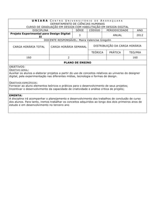 U N I A R A C E N T R O U N I V E R S I T Á R I O D E A R A R A Q U A R A
DEPARTAMENTO DE CIÊNCIAS HUMANAS
CURSO DE GRADUAÇÃO EM DESIGN COM HABILITAÇÃO EM DESIGN DIGITAL
DISCIPLINA SÉRIE CÓDIGO PERIODICIDADE ANO
Projeto Experimental para Design Digital
II
3 ANUAL 2012
DOCENTE RESPONSÁVEL: Maira Valencise Gregolin
CARGA HORÁRIA TOTAL CARGA HORÁRIA SEMANAL DISTRIBUIÇÃO DA CARGA HORÁRIA
TEÓRICA PRÁTICA TEO/PRA
160 2 160
PLANO DE ENSINO
OBJETIVOS:
OBJETIVO GERAL:
Auxiliar os alunos a elaborar projetos a partir do uso de conceitos relativos ao universo do designer
digital, pela experimentação nas diferentes mídias, tecnologia e formas de design.
OBJETIVOS ESPECÍFICOS:
Fornecer ao aluno elementos teóricos e práticos para o desenvolvimento de seus projetos;
Incentivar o desenvolvimento da capacidade de criatividade e análise critica de projeto;
EMENTA:
A disciplina irá acompanhar o planejamento e desenvolvimento dos trabalhos de conclusão de curso
dos alunos. Para tanto, iremos trabalhar os conceitos adquiridos ao longo dos dois primeiros anos de
estudo e em desenvolvimento no terceiro ano
 