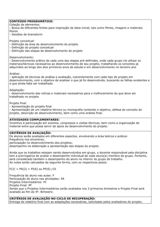 CONTEÚDO PROGRAMÁTICO:
Coleção de elementos:
- Busca de diferentes fontes para inspiração da ideia inicial, tais como filmes, imagens e materiais
físicos
- Sessões de brainstorm
Projeto conceitual:
- Definição da área de desenvolvimento do projeto
- Definição do projeto conceitual
- Definição das etapas de desenvolvimento do projeto
Desenvolvimento:
- Desenvolvimento prático de cada uma das etapas pré-definidas, onde cada grupo irá utilizar os
materiais/técnicas necessários ao desenvolvimento de seu projeto, trabalhando os conceitos já
adquiridos ao longo dos dois primeiros anos de estudo e em desenvolvimento no terceiro ano
Análise:
- aplicação de técnicas de análise e avaliação, coerentemente com cada tipo de projeto em
desenvolvimento, com o objetivo de analisar o que já foi desenvolvido, buscando as falhas existentes e
o que ainda falta ser trabalhado
Adaptação:
- desenvolvimento das rotinas e materiais necessários para o melhoramento do que deve ser
trabalhado no projeto
Projeto final:
- Apresentação do projeto final
- Apresentação de um relatório técnico ou monografia contendo o objetivo, defesa do conceito do
projeto, descrição do desenvolvimento, bem como uma análise final.
ATIVIDADES COMPLEMENTARES:
Incentivo à participação em eventos, congressos e visitas técnicas, bem como a organização de
material extra que possa servir de apoio ao desenvolvimento do projeto.
CRITÉRIOS DE AVALIAÇÃO:
Os alunos serão avaliados em diferentes aspectos, envolvendo a área teórica e prática:
frequência nos encontros;
participação no desenvolvimento dos projetos;
desempenho na elaboração e apresentação das etapas do projeto.
Ainda que os trabalhos estejam sendo desenvolvidos em grupo, o docente responsável pela disciplina
tem a prerrogativa de avaliar o desempenho individual de cada aluno(a) membro de grupo. Portanto,
será considerado também o desempenho do aluno no interior do grupo de trabalho.
As notas serão calculadas da seguinte forma, com os respectivos pesos:
F(2) + PA(2) + PI(6) ou PF(6) /10
Frequência do aluno nas aulas: F
Participação do aluno nas atividades: PA
Projetos Intermediários: PI
Projeto Final: PF
Sendo que o Projetos Intermediários serão avaliados nos 3 primeiros bimestres e Projeto Final será
avaliado ao fim do 4º. Bimestre.
CRITÉRIOS DE AVALIAÇÃO NO CICLO DE RECUPERAÇÃO:
Entrega de relatório final com as adaptações necessárias, solicitadas pelos avaliadores do projeto.
 