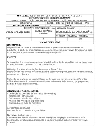 U N I A R A C E N T R O U N I V E R S I T Á R I O D E A R A R A Q U A R A
DEPARTAMENTO DE CIÊNCIAS HUMANAS
CURSO DE GRADUAÇÃO EM DESIGN COM HABILITAÇÃO EM DESIGN DIGITAL
DISCIPLINA SÉRIE CÓDIGO PERIODICIDADE ANO
Narrativas Audiovisuais 2 ANUAL 2012
DOCENTE RESPONSÁVEL: Maira Valencise Gregolin
CARGA HORÁRIA TOTAL
CARGA HORÁRIA
SEMANAL
DISTRIBUIÇÃO DA CARGA HORÁRIA
TEÓRICA PRÁTICA TÉORICA
160 2 160
PLANO DE ENSINO
OBJETIVOS:
Proporcionar ao aluno a experiência teórica e prática de desenvolvimento de
produções a partir da investigação de características das narrativas tendo como base
as inovações possibilitadas pelas tecnologias de ponta.
EMENTA:
“A narrativa é o enunciado em sua materialidade, o texto narrativo que se encarrega
da história a ser contada (...) “ Jacques Aumont
O Design é a alma das criações humanas – Steve Jobs
Proporcionar aos alunos ferramentas para desenvolver produções no ambiente digital,
para que reconheçam:
Pretende-se explorar as possibilidades de linguagens narrativas pelas diferentes
mídias de maneira interessante aos alunos, tais como: telenovelas, propagandas,
games, ficção seriada e filmes.
CONTEÚDO PROGRAMÁTICO:
- Definição do Conceito de Narrativa audiovisual;
- Referencial Teórico Atual;
- Estudo da evolução das mídias;
- Análise das Principais Experiências;
- Elaboração de Ciclo de Projetos;
Apresentação do Curso
Introdução ao conteúdo programático
Narrativas Audiovisuais
A estética das mídias hibridas: a nova percepção, migração de audiência, não
linearidade, serialização, apropriação e transformação. Ficção Seriada Televisiva,
Cinema.
 