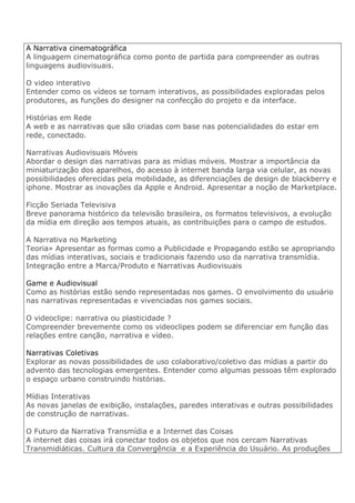 A Narrativa cinematográfica
A linguagem cinematográfica como ponto de partida para compreender as outras
linguagens audiovisuais.
O video interativo
Entender como os vídeos se tornam interativos, as possibilidades exploradas pelos
produtores, as funções do designer na confecção do projeto e da interface.
Histórias em Rede
A web e as narrativas que são criadas com base nas potencialidades do estar em
rede, conectado.
Narrativas Audiovisuais Móveis
Abordar o design das narrativas para as mídias móveis. Mostrar a importância da
miniaturização dos aparelhos, do acesso à internet banda larga via celular, as novas
possibilidades oferecidas pela mobilidade, as diferenciações de design de blackberry e
iphone. Mostrar as inovações da Apple e Android. Apresentar a noção de Marketplace.
Ficção Seriada Televisiva
Breve panorama histórico da televisão brasileira, os formatos televisivos, a evolução
da mídia em direção aos tempos atuais, as contribuições para o campo de estudos.
A Narrativa no Marketing
Teoria» Apresentar as formas como a Publicidade e Propagando estão se apropriando
das mídias interativas, sociais e tradicionais fazendo uso da narrativa transmídia.
Integração entre a Marca/Produto e Narrativas Audiovisuais
Game e Audiovisual
Como as histórias estão sendo representadas nos games. O envolvimento do usuário
nas narrativas representadas e vivenciadas nos games sociais.
O videoclipe: narrativa ou plasticidade ?
Compreender brevemente como os videoclipes podem se diferenciar em função das
relações entre canção, narrativa e vídeo.
Narrativas Coletivas
Explorar as novas possibilidades de uso colaborativo/coletivo das mídias a partir do
advento das tecnologias emergentes. Entender como algumas pessoas têm explorado
o espaço urbano construindo histórias.
Mídias Interativas
As novas janelas de exibição, instalações, paredes interativas e outras possibilidades
de construção de narrativas.
O Futuro da Narrativa Transmídia e a Internet das Coisas
A internet das coisas irá conectar todos os objetos que nos cercam Narrativas
Transmidiáticas. Cultura da Convergência e a Experiência do Usuário. As produções
 