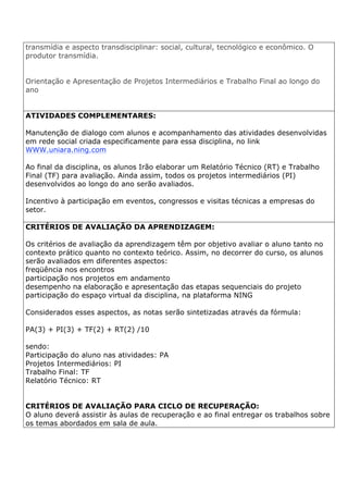 transmídia e aspecto transdisciplinar: social, cultural, tecnológico e econômico. O
produtor transmídia.
Orientação e Apresentação de Projetos Intermediários e Trabalho Final ao longo do
ano
ATIVIDADES COMPLEMENTARES:
Manutenção de dialogo com alunos e acompanhamento das atividades desenvolvidas
em rede social criada especificamente para essa disciplina, no link
WWW.uniara.ning.com
Ao final da disciplina, os alunos Irão elaborar um Relatório Técnico (RT) e Trabalho
Final (TF) para avaliação. Ainda assim, todos os projetos intermediários (PI)
desenvolvidos ao longo do ano serão avaliados.
Incentivo à participação em eventos, congressos e visitas técnicas a empresas do
setor.
CRITÉRIOS DE AVALIAÇÃO DA APRENDIZAGEM:
Os critérios de avaliação da aprendizagem têm por objetivo avaliar o aluno tanto no
contexto prático quanto no contexto teórico. Assim, no decorrer do curso, os alunos
serão avaliados em diferentes aspectos:
freqüência nos encontros
participação nos projetos em andamento
desempenho na elaboração e apresentação das etapas sequenciais do projeto
participação do espaço virtual da disciplina, na plataforma NING
Considerados esses aspectos, as notas serão sintetizadas através da fórmula:
PA(3) + PI(3) + TF(2) + RT(2) /10
sendo:
Participação do aluno nas atividades: PA
Projetos Intermediários: PI
Trabalho Final: TF
Relatório Técnico: RT
CRITÉRIOS DE AVALIAÇÃO PARA CICLO DE RECUPERAÇÃO:
O aluno deverá assistir às aulas de recuperação e ao final entregar os trabalhos sobre
os temas abordados em sala de aula.
 
