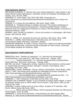 BIBLIOGRAFIA BÁSICA:
BECHMANN PETERSEN, A. Internet and cross media productions: Case studies in two
major Danish media organizations. Australian Journal of Emerging Technologies and
Society, 4(2), 94-107, 2006.
DINEHART, S. Thesis Paper, USC CNTV IMD 2006. Disponível em:
http://interactive.usc.edu/members/edinehart/archives/006541.html. Acesso em:
01/01/2010.
JENKINS, H. A cultura da convergência. São Paulo: Aleph, 2008.
JOHNSON, D. "Intelligent Design or Godless Universe? The Creative Challenges of
World Building and Franchise Development," Franchising Media Worlds: Content
Networks and The Collaborative Production of Culture, PhD Dissertation, University of
Wisconsin-Madison, 2009.
MURRAY, Janet. Hamlet no holodeck: o futuro da narrativa no ciberespaço. São Paulo:
Unesp: Itaú Cultural, 2003.
REIS, C.; LOPES, A.C. Dicionário de teoria da narrativa. São Paulo: Ática, 1988.
SCOLARI, C. (2008). Hipermediaciones. Elementos para una Teoría de la
Comunicación Digital Interactiva. Barcelona: Gedisa.
VALENCISE-GREGOLIN, M. Mídia e Cultura: Machinima, objeto da contemporaneidade.
Dissertação de Mestrado. Programa de Pós-Graduação em Artes Visuais. Campinas:
Universidade Estadual de Campinas, 2009.
BIBLIOGRAFIA COMPLEMENTAR:
BERNSTEIN, Mark. “Padrões do hipertexto”. In: Labirintos do pensamento
contemporâneo, Lúcia Leão (ed.). São Paulo: Iluminuras – Fapesp, 2002.
__________. “Jardins Prazeirosos”. In: Labirintos do pensamento contemporâneo,
Lúcia Leão (ed.). São Paulo: Iluminuras – Fapesp, 2002.
BOLTER, Jay David. “Topographic writing: hypertext and the electronic writing space”
In: Hypermedia and literary studies, (George P. Landow e Paul Delany, eds.).
Cambridge, MIT Press, 1990.
DAMASCENO, Anielle. Webdesign: Teoria e Prática. Florianópolis: Visual Books, 2003.
DIAS, C. 2001. Heurísticas para avaliação de usabilidade de portais corporativos.
http://www.geocities.com/claudiaad/heuristicas_web.html.
_____________. Recomendações para a acessibilidade do conteúdo da Web - 1.0.
http://www.geocities.com/claudiaad/acessibilidade_web.html
GARRAND, T. 1997. Writing for multimedia and the Web. Focal Press
GORDON, Bob e GORDON, Maggie. O guia completo do design gráfico digital: a chave
do designer gráfico para os novos media. Rio de Janeiro: Jorge Zahar, 2001.(p.182-
195) (p.148 -149).
GOSCIOLA, Vicente. Roteiro para as novas mídias: do game à TV interativa. São
Paulo: Editora Senac São Paulo, 2003.
__________. Roteiro para as Novas Mídias. XXVII Congresso Brasileiro de Ciências da
Comunicação. Junho de 2004.
HARRISON, C. Visual Social Semiotics: Understanding How Still Images Make
Meaning. In: http://www.candocareersolutions.com/publication/0553.pdf . Acesso:
 