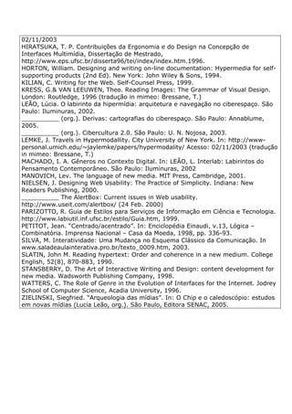 02/11/2003
HIRATSUKA, T. P. Contribuições da Ergonomia e do Design na Concepção de
Interfaces Multimídia, Dissertação de Mestrado,
http://www.eps.ufsc.br/disserta96/tei/index/index.htm.1996.
HORTON, William. Designing and writing on-line documentation: Hypermedia for self-
supporting products (2nd Ed). New York: John Wiley & Sons, 1994.
KILIAN, C. Writing for the Web. Self-Counsel Press, 1999.
KRESS, G.& VAN LEEUWEN, Theo. Reading Images: The Grammar of Visual Design.
London: Routledge, 1996 (tradução in mimeo: Bressane, T.)
LEÃO, Lúcia. O labirinto da hipermídia: arquitetura e navegação no ciberespaço. São
Paulo: Iluminuras, 2002.
__________ (org.). Derivas: cartografias do ciberespaço. São Paulo: Annablume,
2005.
__________ (org.). Cibercultura 2.0. São Paulo: U. N. Nojosa, 2003.
LEMKE, J. Travels in Hypermodallity. City University of New York. In: http://www-
personal.umich.edu/~jaylemke/papers/hypermodality/ Acesso: 02/11/2003 (tradução
in mimeo: Bressane, T.)
MACHADO, I. A. Gêneros no Contexto Digital. In: LEÃO, L. Interlab: Labirintos do
Pensamento Contemporâneo. São Paulo: Iluminuras, 2002
MANOVICH, Lev. The language of new media. MIT Press, Cambridge, 2001.
NIELSEN, J. Designing Web Usability: The Practice of Simplicity. Indiana: New
Readers Publishing, 2000.
__________ The AlertBox: Current issues in Web usability.
http://www.useit.com/alertbox/ (24 Feb. 2000)
PARIZOTTO, R. Guia de Estilos para Serviços de Informação em Ciência e Tecnologia.
http://www.labiutil.inf.ufsc.br/estilo/Guia.htm, 1999.
PETITOT, Jean. “Centrado/acentrado”. In: Enciclopédia Einaudi, v.13, Lógica –
Combinatória. Imprensa Nacional – Casa da Moeda, 1998, pp. 336-93.
SILVA, M. Interatividade: Uma Mudança no Esquema Clássico da Comunicação. In
www.saladeaulainterativa.pro.br/texto_0009.htm, 2003.
SLATIN, John M. Reading hypertext: Order and coherence in a new medium. College
English, 52(8), 870-883, 1990.
STANSBERRY, D. The Art of Interactive Writing and Design: content development for
new media. Wadsworth Publishing Company, 1998.
WATTERS, C. The Role of Genre in the Evolution of Interfaces for the Internet. Jodrey
School of Computer Science, Acadia University, 1996.
ZIELINSKI, Siegfried. “Arqueologia das mídias”. In: O Chip e o caledoscópio: estudos
em novas mídias (Lucia Leão, org.). São Paulo, Editora SENAC, 2005.
 