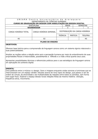 U N I A R A C e n t r o U n i v e r s i t á r i o d e A r a r a q u a r a
DEPARTAMENTO DE CIÊNCIAS HUMANAS
CURSO DE GRADUAÇÃO EM DESIGN COM HABILITAÇÃO EM DESIGN DIGITAL
DISCIPLINA SÉRIE SEMESTRE
SOUNDESIGN 3 x
CARGA HORÁRIA TOTAL CARGA HORÁRIA SEMANAL DISTRIBUIÇÃO DA CARGA HORÁRIA
TEÓRICA PRÁTICA TEO/PRA
40 02 40
PLANO DE ENSINO
OBJETIVOS:
Oferecer base teórica para a compreensão da linguagem sonora como um sistema sígnico relacional e
suas potencialidades.
Ampliar as noções sobre a relação entre som e percepção humana por meio do entendimento de suas
propriedades físicas e historicidade, possibilitando a reflexão e a visão crítica quanto seus usos.
Apresentar possibilidades técnicas e referenciais práticos para o uso estratégico da linguagem sonora
em aplicações do contexto digital.
EMENTA:
Uma potência entre a música e o design. Sons e imagens enquanto ondas sonoras e luminosas que se
interconectam em um espaço vibrátil. Estudos acerca do novo signo do design, que passou a ser da
ordem do virtual, da diversidade e da multiplicidade de relações entre todos os sentidos, sem forma
nem lugar fixos. Explorar o espaço dessas novas relações feitas da mesma matéria: vibração,
freqüência ativa, movimento.
 