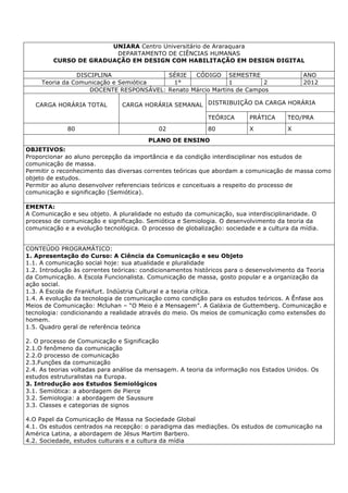 UNIARA Centro Universitário de Araraquara
DEPARTAMENTO DE CIÊNCIAS HUMANAS
CURSO DE GRADUAÇÃO EM DESIGN COM HABILITAÇÃO EM DESIGN DIGITAL
DISCIPLINA SÉRIE CÓDIGO SEMESTRE ANO
Teoria da Comunicação e Semiótica 1° 1 2 2012
DOCENTE RESPONSÁVEL: Renato Márcio Martins de Campos
CARGA HORÁRIA TOTAL CARGA HORÁRIA SEMANAL DISTRIBUIÇÃO DA CARGA HORÁRIA
TEÓRICA PRÁTICA TEO/PRA
80 02 80 X X
PLANO DE ENSINO
OBJETIVOS:
Proporcionar ao aluno percepção da importância e da condição interdisciplinar nos estudos de
comunicação de massa.
Permitir o reconhecimento das diversas correntes teóricas que abordam a comunicação de massa como
objeto de estudos.
Permitir ao aluno desenvolver referenciais teóricos e conceituais a respeito do processo de
comunicação e significação (Semiótica).
EMENTA:
A Comunicação e seu objeto. A pluralidade no estudo da comunicação, sua interdisciplinaridade. O
processo de comunicação e significação. Semiótica e Semiologia. O desenvolvimento da teoria da
comunicação e a evolução tecnológica. O processo de globalização: sociedade e a cultura da mídia.
CONTEÚDO PROGRAMÁTICO:
1. Apresentação do Curso: A Ciência da Comunicação e seu Objeto
1.1. A comunicação social hoje: sua atualidade e pluralidade
1.2. Introdução às correntes teóricas: condicionamentos históricos para o desenvolvimento da Teoria
da Comunicação. A Escola Funcionalista. Comunicação de massa, gosto popular e a organização da
ação social.
1.3. A Escola de Frankfurt. Indústria Cultural e a teoria crítica.
1.4. A evolução da tecnologia de comunicação como condição para os estudos teóricos. A Ênfase aos
Meios de Comunicação: Mcluhan – “O Meio é a Mensagem”. A Galáxia de Guttemberg. Comunicação e
tecnologia: condicionando a realidade através do meio. Os meios de comunicação como extensões do
homem.
1.5. Quadro geral de referência teórica
2. O processo de Comunicação e Significação
2.1.O fenômeno da comunicação
2.2.O processo de comunicação
2.3.Funções da comunicação
2.4. As teorias voltadas para análise da mensagem. A teoria da informação nos Estados Unidos. Os
estudos estruturalistas na Europa.
3. Introdução aos Estudos Semiológicos
3.1. Semiótica: a abordagem de Pierce
3.2. Semiologia: a abordagem de Saussure
3.3. Classes e categorias de signos
4.O Papel da Comunicação de Massa na Sociedade Global
4.1. Os estudos centrados na recepção: o paradigma das mediações. Os estudos de comunicação na
América Latina, a abordagem de Jésus Martim Barbero.
4.2. Sociedade, estudos culturais e a cultura da mídia
 