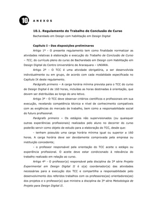 A N E X O S
10.1. Regulamento do Trabalho de Conclusão de Curso
Bacharelado em Design com habilitação em Design Digital
Capítulo I - Das disposições preliminares
Artigo 1º - O presente regulamento tem como finalidade normatizar as
atividades relativas à elaboração e execução do Trabalho de Conclusão de Curso
– TCC, do currículo pleno do curso de Bacharelado em Design com Habilitação em
Design Digital do Centro Universitário de Araraquara – UNIARA.
Artigo 2º - O TCC é uma atividade obrigatória, a ser desenvolvida
individualmente ou em grupo, de acordo com cada modalidade especificada no
Capítulo IX deste regulamento.
Parágrafo primeiro – A carga horária mínima prevista para o TCC do curso
de Design Digital é de 160 horas, incluídas as horas destinadas à orientação, que
devem ser distribuídas ao longo do ano letivo.
Artigo 3º - O TCC deve observar critérios científicos e profissionais em sua
execução, revelando competência técnica e nível de conhecimento compatíveis
com as exigências do mercado de trabalho, bem como a responsabilidade social
do futuro profissional.
Parágrafo primeiro – Os estágios não supervisionados (ou quaisquer
outras experiências profissionais) realizados pelo aluno no decorrer do curso
poderão servir como objeto de estudo para a elaboração do TCC, desde que:
- tenham possuído uma carga horária mínima igual ou superior a 160
horas. A carga horária deve ser devidamente comprovada pela empresa ou
instituição concedente;
- o professor responsável pela orientação do TCC aceite o estágio ou
experiência profissional. O aceite deve estar condicionado à relevância do
trabalho realizado em relação ao curso.
Artigo 4º - O professor(a) responsável pela disciplina da 3ª série Projeto
Experimental em Design Digital II é o(a) coordenador(a) das atividades
necessárias para a execução dos TCC e compartilha a responsabilidade pelo
desenvolvimento dos referidos trabalhos com os professores(as) orientadores(as)
dos projetos e o professor(a) que ministra a disciplina da 3ª série Metodologia de
Projeto para Design Digital II.
 