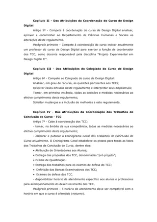 Capítulo II - Das Atribuições da Coordenação do Curso de Design
Digital
Artigo 5º - Compete à coordenação do curso de Design Digital analisar,
aprovar e encaminhar ao Departamento de Ciências Humanas e Sociais as
alterações deste regulamento.
Parágrafo primeiro – Compete à coordenação do curso indicar anualmente
um professor do curso de Design Digital para exercer a função de coordenador
dos TCC, como docente responsável pela disciplina “Projeto Experimental em
Design Digital II”.
Capítulo III - Das Atribuições do Colegiado do Curso de Design
Digital
Artigo 6º - Compete ao Colegiado do curso de Design Digital:
Analisar, em grau de recurso, as questões pertinentes aos TCCs;
Resolver casos omissos neste regulamento e interpretar seus dispositivos;
Tomar, em primeira instância, todas as decisões e medidas necessárias ao
efetivo cumprimento deste regulamento;
Solicitar mudanças e a inclusão de melhorias a este regulamento.
Capítulo IV - Das Atribuições da Coordenação dos Trabalhos de
Conclusão de Curso - TCC
Artigo 7º - Cabe à coordenação dos TCC:
- tomar, no âmbito da sua competência, todas as medidas necessárias ao
efetivo cumprimento deste regulamento;
- elaborar e publicar o Cronograma Geral dos Trabalhos de Conclusão de
Curso anualmente. O Cronograma Geral estabelece os prazos para todas as fases
dos Trabalhos de Conclusão de Curso, dentre elas:
• Atribuição de Orientadores aos Alunos;
• Entrega das propostas dos TCC, denominadas “pré-projeto”;
• Exame de Qualificação;
• Entrega dos trabalhos para os exames de defesa do TCC;
• Definição das Bancas Examinadoras dos TCC;
• Exames de defesa dos TCC.
- disponibilizar horário de atendimento específico aos alunos e professores
para acompanhamento do desenvolvimento dos TCC.
Parágrafo primeiro – o horário de atendimento deve ser compatível com o
horário em que o curso é oferecido (noturno).
 