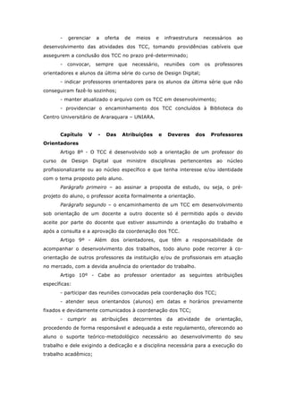 - gerenciar a oferta de meios e infraestrutura necessários ao
desenvolvimento das atividades dos TCC, tomando providências cabíveis que
assegurem a conclusão dos TCC no prazo pré-determinado;
- convocar, sempre que necessário, reuniões com os professores
orientadores e alunos da última série do curso de Design Digital;
- indicar professores orientadores para os alunos da última série que não
conseguiram fazê-lo sozinhos;
- manter atualizado o arquivo com os TCC em desenvolvimento;
- providenciar o encaminhamento dos TCC concluídos à Biblioteca do
Centro Universitário de Araraquara – UNIARA.
Capítulo V - Das Atribuições e Deveres dos Professores
Orientadores
Artigo 8º - O TCC é desenvolvido sob a orientação de um professor do
curso de Design Digital que ministre disciplinas pertencentes ao núcleo
profissionalizante ou ao núcleo específico e que tenha interesse e/ou identidade
com o tema proposto pelo aluno.
Parágrafo primeiro – ao assinar a proposta de estudo, ou seja, o pré-
projeto do aluno, o professor aceita formalmente a orientação.
Parágrafo segundo – o encaminhamento de um TCC em desenvolvimento
sob orientação de um docente a outro docente só é permitido após o devido
aceite por parte do docente que estiver assumindo a orientação do trabalho e
após a consulta e a aprovação da coordenação dos TCC.
Artigo 9º - Além dos orientadores, que têm a responsabilidade de
acompanhar o desenvolvimento dos trabalhos, todo aluno pode recorrer à co-
orientação de outros professores da instituição e/ou de profissionais em atuação
no mercado, com a devida anuência do orientador do trabalho.
Artigo 10º - Cabe ao professor orientador as seguintes atribuições
específicas:
- participar das reuniões convocadas pela coordenação dos TCC;
- atender seus orientandos (alunos) em datas e horários previamente
fixados e devidamente comunicados à coordenação dos TCC;
- cumprir as atribuições decorrentes da atividade de orientação,
procedendo de forma responsável e adequada a este regulamento, oferecendo ao
aluno o suporte teórico-metodológico necessário ao desenvolvimento do seu
trabalho e dele exigindo a dedicação e a disciplina necessária para a execução do
trabalho acadêmico;
 