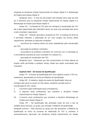 integrada às disciplinas Projeto Experimental em Design Digital II e Metodologia
de Projeto para Design Digital II.
Parágrafo único – A nota do pré-projeto será lançada como base da nota
de 1º Bimestre para as disciplinas Projeto Experimental em Design Digital II e
Metodologia de Projeto para Design Digital II.
Artigo 15º – A proposta do TCC deve ser entregue à coordenação dos TCC
até a data especificada pelo Calendário Geral, em duas vias assinadas pelo aluno
e pelo orientador responsável.
Artigo 16º – Estando aprovada a proposta do TCC, a mudança de tema só
é permitida mediante a elaboração de um novo projeto nos termos desse
regulamento, atendidas as seguintes condições:
- ocorrência da mudança dentro do prazo estabelecido pela coordenação
dos TCC;
- aprovação do professor orientador;
- concordância do professor orientador em continuar com a orientação ou
a concordância expressa de outro orientador em substituí-lo;
- aprovação do coordenador dos TCC.
Parágrafo único – Mudanças que não comprometam as linhas básicas do
projeto serão permitidas a qualquer tempo, desde que sejam autorizadas pelo
orientador.
Capítulo VIII – Do Exame de Qualificação
Artigo 17º - O Exame de Qualificação tem como objetivo avaliar o TCC em
andamento, apresentado em forma de Relatório de Qualificação.
Artigo 18º - O relatório, objeto de exame da Qualificação, deve ser
entregue pelo aluno ou grupo em três cópias, mediante inscrição junto à
Coordenação de TCC, sendo:
I. A primeira cópia endereçada ao(a) orientador(a);
II. A segunda ao(a) professor(a) que coordena a disciplina Projeto
Experimental em Design Digital II.
III. A terceira ao(a) professor(a) que coordena a disciplina Metodologia de
Projeto para Design Digital II.
Artigo 19º – Na Qualificação são atribuídas notas de zero a dez ao
trabalho do(a) aluno(a), ou grupo, que entregar o Relatório de Qualificação.
Parágrafo primeiro – O(A) aluno(a) ou grupo que não apresentar o Relatório de
Qualificação se exclui do processo de elaboração do TCC e, portanto, é
automaticamente reprovado nas disciplinas Projeto Experimental em Design
 