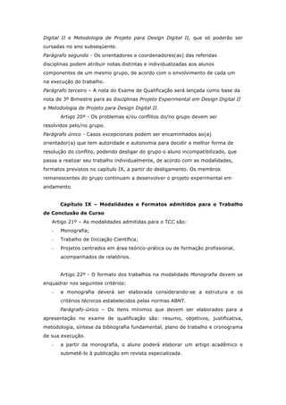 Digital II e Metodologia de Projeto para Design Digital II, que só poderão ser
cursadas no ano subseqüente.
Parágrafo segundo - Os orientadores e coordenadores(as) das referidas
disciplinas podem atribuir notas distintas e individualizadas aos alunos
componentes de um mesmo grupo, de acordo com o envolvimento de cada um
na execução do trabalho.
Parágrafo terceiro – A nota do Exame de Qualificação será lançada como base da
nota de 3º Bimestre para as disciplinas Projeto Experimental em Design Digital II
e Metodologia de Projeto para Design Digital II.
Artigo 20º - Os problemas e/ou conflitos do/no grupo devem ser
resolvidos pelo/no grupo.
Parágrafo único - Casos excepcionais podem ser encaminhados ao(a)
orientador(a) que tem autoridade e autonomia para decidir a melhor forma de
resolução do conflito, podendo desligar do grupo o aluno incompatibilizado, que
passa a realizar seu trabalho individualmente, de acordo com as modalidades,
formatos previstos no capítulo IX, a partir do desligamento. Os membros
remanescentes do grupo continuam a desenvolver o projeto experimental em
andamento.
Capítulo IX – Modalidades e Formatos admitidos para o Trabalho
de Conclusão de Curso
Artigo 21º – As modalidades admitidas para o TCC são:
- Monografia;
- Trabalho de Iniciação Científica;
- Projetos centrados em área teórico-prática ou de formação profissional,
acompanhados de relatórios.
Artigo 22º - O formato dos trabalhos na modalidade Monografia devem se
enquadrar nos seguintes critérios:
- a monografia deverá ser elaborada considerando-se a estrutura e os
critérios técnicos estabelecidos pelas normas ABNT.
Parágrafo-único – Os itens mínimos que devem ser elaborados para a
apresentação no exame de qualificação são: resumo, objetivos, justificativa,
metodologia, síntese da bibliografia fundamental, plano de trabalho e cronograma
de sua execução.
- a partir da monografia, o aluno poderá elaborar um artigo acadêmico e
submetê-lo à publicação em revista especializada.
 