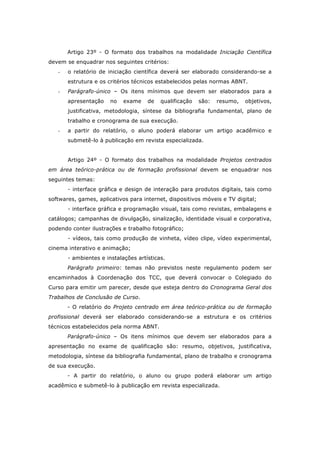 Artigo 23º - O formato dos trabalhos na modalidade Iniciação Científica
devem se enquadrar nos seguintes critérios:
- o relatório de iniciação científica deverá ser elaborado considerando-se a
estrutura e os critérios técnicos estabelecidos pelas normas ABNT.
- Parágrafo-único – Os itens mínimos que devem ser elaborados para a
apresentação no exame de qualificação são: resumo, objetivos,
justificativa, metodologia, síntese da bibliografia fundamental, plano de
trabalho e cronograma de sua execução.
- a partir do relatório, o aluno poderá elaborar um artigo acadêmico e
submetê-lo à publicação em revista especializada.
Artigo 24º - O formato dos trabalhos na modalidade Projetos centrados
em área teórico-prática ou de formação profissional devem se enquadrar nos
seguintes temas:
- interface gráfica e design de interação para produtos digitais, tais como
softwares, games, aplicativos para internet, dispositivos móveis e TV digital;
- interface gráfica e programação visual, tais como revistas, embalagens e
catálogos; campanhas de divulgação, sinalização, identidade visual e corporativa,
podendo conter ilustrações e trabalho fotográfico;
- vídeos, tais como produção de vinheta, vídeo clipe, vídeo experimental,
cinema interativo e animação;
- ambientes e instalações artísticas.
Parágrafo primeiro: temas não previstos neste regulamento podem ser
encaminhados à Coordenação dos TCC, que deverá convocar o Colegiado do
Curso para emitir um parecer, desde que esteja dentro do Cronograma Geral dos
Trabalhos de Conclusão de Curso.
- O relatório do Projeto centrado em área teórico-prática ou de formação
profissional deverá ser elaborado considerando-se a estrutura e os critérios
técnicos estabelecidos pela norma ABNT.
Parágrafo-único – Os itens mínimos que devem ser elaborados para a
apresentação no exame de qualificação são: resumo, objetivos, justificativa,
metodologia, síntese da bibliografia fundamental, plano de trabalho e cronograma
de sua execução.
- A partir do relatório, o aluno ou grupo poderá elaborar um artigo
acadêmico e submetê-lo à publicação em revista especializada.
 