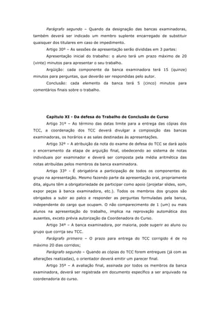 Parágrafo segundo – Quando da designação das bancas examinadoras,
também deverá ser indicado um membro suplente encarregado de substituir
quaisquer dos titulares em caso de impedimento.
Artigo 30º – As sessões de apresentação serão divididas em 3 partes:
Apresentação inicial do trabalho: o aluno terá um prazo máximo de 20
(vinte) minutos para apresentar o seu trabalho.
Argüição: cada componente da banca examinadora terá 15 (quinze)
minutos para perguntas, que deverão ser respondidas pelo autor.
Conclusão: cada elemento da banca terá 5 (cinco) minutos para
comentários finais sobre o trabalho.
Capítulo XI - Da defesa do Trabalho de Conclusão de Curso
Artigo 31º – Ao término das datas limite para a entrega das cópias dos
TCC, a coordenação dos TCC deverá divulgar a composição das bancas
examinadoras, os horários e as salas destinadas às apresentações.
Artigo 32º – A atribuição da nota do exame de defesa do TCC se dará após
o encerramento da etapa de arguição final, obedecendo ao sistema de notas
individuais por examinador e deverá ser composta pela média aritmética das
notas atribuídas pelos membros da banca examinadora.
Artigo 33º - É obrigatória a participação de todos os componentes do
grupo na apresentação. Mesmo fazendo parte da apresentação oral, propriamente
dita, alguns têm a obrigatoriedade de participar como apoio (projetar slides, som,
expor peças à banca examinadora, etc.). Todos os membros dos grupos são
obrigados a subir ao palco e responder as perguntas formuladas pela banca,
independente do cargo que ocupam. O não comparecimento de 1 (um) ou mais
alunos na apresentação do trabalho, implica na reprovação automática dos
ausentes, exceto prévia autorização da Coordenadora do Curso.
Artigo 34º – A banca examinadora, por maioria, pode sugerir ao aluno ou
grupo que corrija seu TCC.
Parágrafo primeiro – O prazo para entrega do TCC corrigido é de no
máximo 20 dias corridos;
Parágrafo segundo – Quando as cópias do TCC forem entregues (já com as
alterações realizadas), o orientador deverá emitir um parecer final.
Artigo 35º – A avaliação final, assinada por todos os membros da banca
examinadora, deverá ser registrada em documento específico a ser arquivado na
coordenadoria do curso.
 