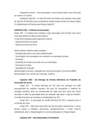 Parágrafo primeiro – Para aprovação, o aluno deverá obter nota final igual
ou superior a 6 (seis).
Parágrafo segundo – A nota do Exame de Defesa será lançada como base
da nota de 4º Bimestre para as disciplinas Projeto Experimental em Design Digital
II e Metodologia de Projeto para Design Digital II.
CAPÍTULO XII – Critérios de Avaliação.
Artigo 36º – O projeto será avaliado e para aprovação será emitida uma única
nota após defesa em Banca Examinadora.
A nota será composta pelos seguintes critérios:
- Desenvolvimento do grupo
- Desenvolvimento do aluno
Dentro desses critérios serão avaliados:
- Entregas das partes nos prazos determinados.
- Participação nas orientações com empenho na discussão do tema.
- Presença.
- Conteúdo do Projeto de acordo com as orientações.
- Conceito do Projeto.
- Qualidade da Produção.
Apresentação impressa: utilização das normas do projeto e normas da ABNT.
Apresentação oral: domínio do conteúdo, oratória.
Capítulo XIII - Da Entrega da Versão Definitiva do Trabalho de
Conclusão de Curso
Artigo 37º – A versão definitiva do TCC deve ser entregue em DVD
acompanhado de relatório impresso. No caso de monografia e relatório de
iniciação científica, deve ser encadernada em capa dura azul royal com letras
douradas. A folha de aprovação deve ser colocada logo após a capa do trabalho.
A versão final deve ser entregue à coordenação dos TCC.
Artigo 38º – A aprovação da versão definitiva do TCC é requisito para a
conclusão do curso.
Artigo 39º – Não sendo aprovado nos termos deste regulamento, o aluno
deverá repetir o trabalho, observando obrigatoriamente o limite máximo
estabelecido para a integralização do curso de graduação em Design Digital.
Capítulo XIV - Das Disposições Transitórias
 