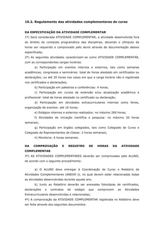 10.2. Regulamento das atividades complementares do curso
DA ESPECIFICAÇÃO DA ATIVIDADE COMPLEMENTAR
1º) Será considerada ATIVIDADE COMPLEMENTAR, a atividade desenvolvida fora
do âmbito do conteúdo programático das disciplinas, devendo o cômputo de
horas ser requerido e comprovado pelo aluno através de documentação abaixo
especificada;
2º) As seguintes atividades caracterizam-se como ATIVIDADE COMPLEMENTAR,
com as correspondentes cargas horárias:
a) Participação em eventos internos e externos, tais como semanas
acadêmicas, congressos e seminários: total de horas atestado em certificados ou
declarações; ou até 20 horas nos casos em que a carga horária não é registrada
nos certificados e declarações;
b) Participação em palestras e conferências: 4 horas;
c) Participação em cursos de extensão e/ou atualização acadêmica e
profissional: total de horas atestado no certificado ou declaração;
d) Participação em atividades extracurriculares internas como feiras,
organização de eventos: até 16 horas;
e) Estágios internos e externos realizados: no máximo 260 horas;
f) Atividades de iniciação científica e pesquisa: no máximo 20 horas
semanais;
g) Participação em órgãos colegiados, tais como Colegiado de Curso e
Colegiado de Representantes de Classe: 2 horas semanais;
h) Monitoria: 6 horas semanais.
DA COMPROVAÇÃO E REGISTRO DE HORAS DA ATIVIDADE
COMPLEMENTAR
3º) AS ATIVIDADES COMPLEMENTARES deverão ser comprovadas pelo ALUNO,
de acordo com o seguinte procedimento:
a) O ALUNO deve entregar à Coordenação de Curso o Relatório de
Atividades Complementares (ANEXO I), no qual devem estar relacionadas todas
as atividades desenvolvidas durante aquele ano.
b) Junto ao Relatório deverão ser anexadas fotocópias de certificados,
declarações e contratos de estágio que comprovem as Atividades
Extracurriculares desenvolvidas e relacionadas;
4º) A comprovação da ATIVIDADE COMPLEMENTAR registrada no Relatório deve
ser feita através dos seguintes documentos:
 