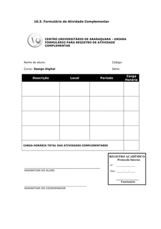 10.3. Formulário de Atividade Complementar
CENTRO UNIVERSITÁRIO DE ARARAQUARA - UNIARA
FORMULÁRIO PARA REGISTRO DE ATIVIDADE
COMPLEMENTAR
Nome do aluno: Código:
Curso: Design Digital Série:
Descrição Local Período
Carga
Horária
CARGA HORÁRIA TOTAL DAS ATIVIDADES COMPLEMENTARES
________________________________________
ASSINATURA DO ALUNO
________________________________________
ASSINATURA DO COORDENADOR
REGISTRO ACADÊMICO
Protocolo Interno
N.º : _______________
Data : ______/___/_____
Funcionário
 