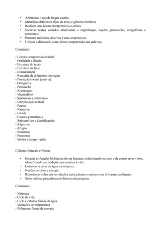 •   Aprimorar o uso da língua escrita.
   •   Identificar diferentes tipos de texto e gêneros literários.
   •   Realizar uma leitura interpretativa e crítica.
   •   Escrever textos variados observando a organização, noções gramaticais, ortográficas e
       estruturais.
   •   Produzir trabalhos criativos e auto-expressivos.
   •   Utilizar o dicionário como fonte compreensão das palavras.

Conteúdos:

- Leitura compreensão textual
- Oralidade e dicção
- Estrutura do texto
- Estrutura da frase
- Concordância
- Reescrita de diferentes tipologias
- Produção textual (autoria)
- Ortografia
- Pontuação
- Acentuação
- Vocabulário
- Sinônimos e antônimos
- Interpretação textual
- Poesia
- Narrativa
- Fábula
- Classes gramaticais
- Substantivos e classificações
- Adjetivos
- Artigos
- Numerais
- Pronomes
- Verbos e tempo verbal


Ciências Naturais e Físicas

   •   Estudar as funções biológicas do ser humano, relacionando-as com a de outros seres vivos,
       identificando as condições necessárias à vida.
   •   Conhecer o ciclo da água na natureza.
   •   Noções de calor e energia.
   •   Reconhecer e discutir as relações entre plantas e animais nos diferentes ambientes.
   •   Saber utilizar procedimentos básicos de pesquisa.

Conteúdos:

- Natureza
- Ciclo da vida
- Ciclo e estados físicos da água
- Variações de temperatura
- Diferentes fontes de energia
 