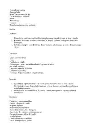 - Evolução do planeta
- Sistema Solar
- Seres Vivos e suas relações
- Corpo humano e sistemas
- Saúde
- Alimentação
- Higiene
- Transformações no meio ambiente

História

Objetivos:

   •   Reconhecer aspectos sociais, políticos e culturais do município onde se situa a escola.
   •   Conhecer diferentes culturas, valorizando as origens africanas e indígenas do povo do
       município.
   •   Estudar as funções sócio-históricas do ser humano, relacionando-as com a de outros seres
       vivos.


Conteúdos:

- Datas comemorativas
- Hinos
- Fundação da cidade
- Zona urbana e zona rural, cidades limites e pontos turísticos
- Sociedade e cultura
- Cidadania: Direitos e deveres
- Governos (3 poderes)
- Formação do povo da cidade (origens étnicas)


Geografia

   •   Reconhecer aspectos naturais e econômicos do município onde se situa a escola.
   •   Investigar processos de produção realizado pelo ser humano, apontando tecnologias e
       questões de consumo.
   •   Identificar os recursos hídricos da cidade, visando a recuperação e preservação dos
       mananciais.

Conteúdos:

- Paisagens e espaços da cidade
- Bairros e limites da cidade
- Mapas e legendas
- Transformações na cidade
- Meios de comunicação e transporte
- Descoberta dos matérias-primas e materiais
- Características do relevo da cidade
- A ação humana
- Desenvolvimento tecnológico
- Bacia Hidrográfica da cidade.
 