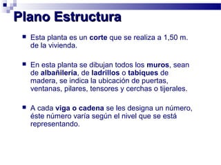 Plano EstructuraPlano Estructura
 Esta planta es un corte que se realiza a 1,50 m.
de la vivienda.
 En esta planta se dibujan todos los muros, sean
de albañilería, de ladrillos o tabiques de
madera, se indica la ubicación de puertas,
ventanas, pilares, tensores y cerchas o tijerales.
 A cada viga o cadena se les designa un número,
éste número varía según el nivel que se está
representando.
 