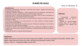 Referências:
GOIÁS, Documento Curricular Para Goiás: Etapa Ensino Médio. Secretaria de Estado de Educação: Goiânia, 2021.
BRASIL, Base Nacional Comum Curricular. Ministério da Educação: Brasília, 2018.
Figura 1: Nick Ut - Trang Bang Village, Vietnã 1972.
Materiais:
- Equipamento audiovisual
(notebook, caixa de som e
datashow).
- Material de desenho/colagem
(revistas, lápis de cor, canetas
hidrográficas, tinta, papelão e/ou
cartolina)
Procedimentos:
1º Momento: Apresentação, observação e análise de obra artística - Napalm (Can't Beat That
Feeling) de Banksy (em anexo);
2º Momento: Questões norteadoras - realizar perguntas com os/as estudantes relacionada aos
corpos expostos na obra, trazendo palavras e termos em inglês ou espanhol;
3º Momento: Leitura e análise das informações nos sites sobre o autor e sobre a reportagem da
fotografia de Nick Ut e seu contexto de guerra. (em anexo);
4º Momento: Estudo do gênero discursivo e do estilo jornalístico (criação de conteúdo), sua relação
entre texto e imagem;
5º Momento: Composição de um texto discursivo em estilo jornalístico, utilizando imagens.
(realizar curadoria das imagens);
6º Momento: Criar cartaz ou post em redes sociais tipo ‘chamadas de reportagens’ com link para a
leitura dos textos criados pelos/as estudantes;
6º Momento: Analisar com os/as estudantes como foi o processo de curadoria e criação de
conteúdo, seus posicionamentos diante dos problemas e catástrofes diários (selfie, falta de atitude,
omissão, etc);
7º Momento: Recolher as respostas dos/as estudantes.
PLANO DE AULA
Série: 1ª / Bimestre: 2º
 