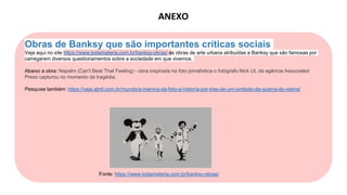 Obras de Banksy que são importantes críticas sociais
Veja aqui no site https://www.todamateria.com.br/banksy-obras/ as obras de arte urbana atribuídas a Banksy que são famosas por
carregarem diversos questionamentos sobre a sociedade em que vivemos.
Abaixo a obra: Napalm (Can't Beat That Feeling) - obra inspirada na foto jornalística o fotógrafo Nick Ut, da agência Associated
Press capturou no momento da tragédia.
Pesquise também: https://veja.abril.com.br/mundo/a-menina-da-foto-a-historia-por-tras-de-um-simbolo-da-guerra-do-vietna/
Fonte: https://www.todamateria.com.br/banksy-obras/
ANEXO
 